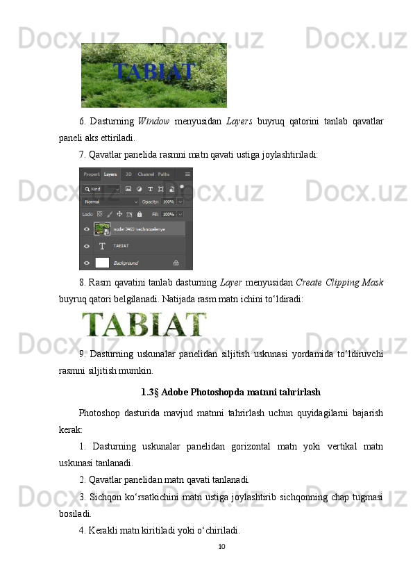 6.   Dasturning   Window   menyusidan   Layers   buyruq   qatorini   tanlab   qavatlar
paneli aks ettiriladi.
7. Qavatlar panelida rasmni matn qavati ustiga joylashtiriladi:
8. Rasm qavatini tanlab dasturning   Layer   menyusidan   Create Clipping Mask
buyruq qatori belgilanadi.  Natijada rasm matn ichini to‘ldiradi:
9.   Dasturning   uskunalar   panelidan   siljitish   uskunasi   yordamida   to‘ldiruvchi
rasmni siljitish mumkin.
1.3 §  Adobe Photoshopda matnni tahrirlash
Photoshop   dasturida   mavjud   matnni   tahrirlash   uchun   quyidagilarni   bajarish
kerak:
1.   Dasturning   uskunalar   panelidan   gorizontal   matn   yoki   vertikal   matn
uskunasi tanlanadi.
2. Qavatlar panelidan matn qavati tanlanadi.
3.   Sichqon   ko‘rsatkichini   matn   ustiga   joylashtirib   sichqonning   chap   tugmasi
bosiladi.
4. Kerakli matn kiritiladi yoki o‘chiriladi.
10