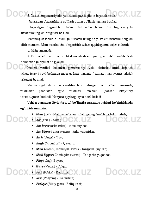 5. Dasturning xususiyatlar panelidan quyidagilarni bajarish kerak:
- bajarilgan o‘zgarishlarni qo‘llash uchun qo‘llash tugmasi bosiladi;
-   bajarilgan   o‘zgarishlarni   bekor   qilish   uchun   bekor   qilish   tugmasi   yoki
klaviaturaning  ESC  tugmasi bosiladi.
Matnning dastlabki o‘lchamiga nisbatan uning bo‘yi va eni nisbatini belgilab
olish mumkin. Matn masshtabini o‘zgartirish uchun quyidagilarni bajarish kerak:
1. Matn tanlanadi.
2.   Formatlash   panelidan   vertikal   masshtablash   yoki   gorizontal   masshtablash
elementlariga qiymat belgilanadi.
Matnni   vertikal   holatdan   gorizontaliga   yoki   aksincha   amal   bajarish
uchun   layer   (sloy)   bo'limida   matn   qatlami   tanlanib   (   izmenit   napravlenie   teksta)
uskunasi bosiladi.
Matnni   o'gdirish   uchun   avvaldan   hosil   qilingan   matn   qatlami   tanlanadi,
uskunalar   panelidan   Type   uskunasi   tanlanib,   (sozdat   iskajenniy
tekst) tugmasi bosiladi. Natijada quyidagi oyna hosil bo'ladi.
Ushbu oynaning Style ( стиль ) bo'limida matnni quyidagi ko'rinishlarda
og'dirish mumkin:
 None  (net) - Matnga nisbatan ishlatilgan og'dirishlarni bekor qilish;
 Arc  (arka) - Arka ;
 Arc lower  (arka snizu) - Arka quyidan;
 Arc Upper  ( arka sverxu) - Arka yuqoridan;
 Arch  (Duga) - Yoy;
 Bugle  (Vipuklost) - Qavariq;
 Shell Lower  (Cheshuyka snizu) - Tangacha quyidan;
 Shell Upper  (Cheshuyka sverxu) - Tangacha yuqoridan;
 Flag  ( flag) -Bayroq;
 Wave  (Volna) - Tolqin;
 Fish  (Ribka) - Baliqcha;
 Rise  (Podyem) - Ko tarilish;
 Fisheye  (Ribiy glaz) - Baliq ko zi;
11