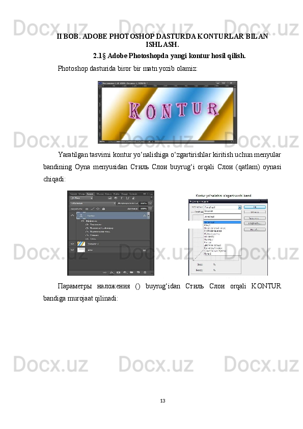 II BOB.  ADOBE PHOTOSHOP DASTURDA KONTURLAR BILAN
ISHLASH .
2.1 §  Adobe Photoshopda yangi kontur hosil qilish.
Photoshop dasturida biror bir matn yozib olamiz:
Yaratilgan tasvirni kontur yo‘nalishiga o‘zgartirishlar kiritish uchun menyular
bandining   Oyna   menyusidan   Стиль   Слои   buyrug‘i   orqali   Слои   (qatlam)   oynasi
chiqadi:
Параметры   наложения   ()   buyrug‘idan   Стиль   Слои   orqali   KONTUR
bandiga murojaat qilinadi:
13