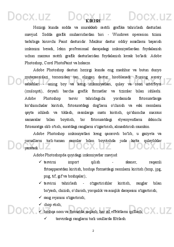KIRISH
Hozirgi   kunda   sodda   va   murakkab   rastrli   grafika   tahrirlash   dasturlari
mavjud.   Sodda   grafik   muharrirlardan   biri   -   Windows   operasion   tizimi
tarkibiga   kiruvchi   Paint   dasturidir.   Mazkur   dastur   oddiy   amallarni   bajarish
imkonini   beradi,   lekin   professional   darajadagi   imkoniyatlardan   foydalanish
uchun   maxsus   rastrli   grafik   dasturlaridan   foydalanish   kerak   bo'ladi:   Adobe
Photoshop, Corel PhotoPaint va hokazo.
Adobe   Photoshop   dasturi   hozirgi   kunda   eng   mashhur   va   butun   dunyo
mutaxassislari   tomonidan   tan   olingan   dastur   hisoblanadi.   Buning   asosiy
sabablari   -   uning   boy   va   keng   imkoniyatlari,   qulay   va   oson   interfeysi
(muloqoti),   deyarli   barcha   grafik   formatlar   va   tizimlar   bilan   ishlashi.
Adobe   Photoshop   tasvir   tahrirlagichi   yordamida   fotosuratlarga
ko'shimchalar   kiritish,   fotosuratdagi   dog'larni   o'chirish   va   eski   rasmlarni
qayta   ishlash   va   tiklash,   rasmlarga   matn   kiritish,   qo'shimcha   maxsus
samaralar   bilan   boyitish,   bir   fotosuratdagi   elyemyentlarni   ikkinchi
fotosuratga olib o'tish, suratdagi ranglarni o'zgartirish, almashtirish mumkin.
Adobe   Photoshop   imkoniyatlari   keng   qamrovli   bo'lib,   u   gazyeta   va
jurnallarni   turli-tuman   rasmlar   bilan   boyitishda   juda   katta   qulayliklar
yaratadi.
Adobe Photoshopd а  quyidagi imkoniyatlar mavjud:
 tasvirni   import   qilish   -   skaner,   raqamli
fotoapparatdan kiritish, boshqa formatdagi rasmlarni kiritish (bmp, jpg,
png, tif, gif va boshqalar); 
 tasvirni   tahrirlash   -   o'zgartirishlar   kiritish,   ranglar   bilan
bo'yash, chizish, o'chirish, yorqinlik va aniqlik darajasini o'zgartirish; 
 rang rejimini o'zgartirish;
 chop etish; 
 boshqa nom va formatda saqlash; har xil effektlarni qo'llash; 
 tasvirdagi ranglarni turli usullarda filtrlash.
2