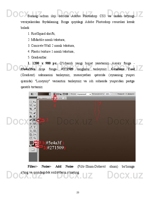 Buning   uchun   iloji   boricha   Adobe   Photoshop   CS3   va   undan   keyingi
versiyalaridan   foydalaning.   Bizga   quyidagi   Adobe   Photoshop   resurslari   kerak
boladi:
1. RiotSquad shrifti;
2. MMarble nomli tekstura;
3. Concrete Wall 2 nomli tekstura;
4. Plastic texture 1 nomli tekstura;
5. Gradientlar.
1.   1200   х   900   рх .   O'lchamli   yangi   hujjat   yaratamiz.   Asosiy   fonga   -
#5e4a3fva   orqa   fonga-   #271509   ranglarni   tanlaymiz.   Gradient   Tool
(Gradient)   uskunasini   tanlaymiz,   xususiyatlari   qatorida   (oynaning   yuqori
qismida)   "Lineyniy"   variantini   tanlaymiz   va   ish   sohasida   yuqoridan   pastga
qaratib tortamiz.
Filter>   Noise>   Add   Noise   (Filtr-Shum-Dobavit   shum)   bo'limiga
o'ting va quyidagidek sozlovlarni o'rnating.
23