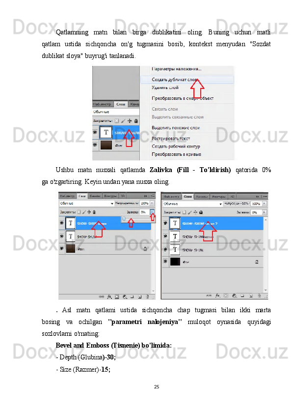 Qatlamning   matn   bilan   birga   dublikatini   oling.   Buning   uchun   matli
qatlam   ustida   sichqoncha   on'g   tugmasini   bosib,   kontekst   menyudan   "Sozdat
dublikat sloya" buyrug'i tanlanadi.
Ushbu   matn   nusxali   qatlamda   Zalivka   (Fill   -   To'ldirish)   qatorida   0%
ga o'zgartiring.  Keyin undan yana nusxa oling.
.   Asl   matn   qatlami   ustida   sichqoncha   chap   tugmasi   bilan   ikki   marta
bosing   va   ochilgan   "parametri   nalojeniya"   muloqot   oynasida   quyidagi
sozlovlarni o'rnating:
Bevel and Emboss (Tisnenie) bo'limida:
- Depth (Glubina )-30;
- Size (Razmer)- 15;
25