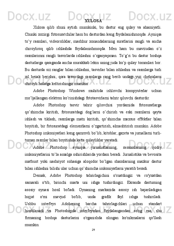 XULOSA
Xulosa   qilib   shuni   aytish   mumkinki,   bu   dastur   eng   qulay   va   ahamiyatli.
Chunki xozirgi fotosuratchilar ham bu dasturdan keng foydalanishmoqda. Ayniqsa
to’y   rasmlari,   videoroliklar,   mashhur   xonandalarning   suratlarini   rangli   va   ancha
chiroyliroq   qilib   ishlashda   foydalanishmoqda.   Men   ham   bu   mavzudan   o’z
rasmlarimni   rangli   tasvirlarda   ishlashni   o’rganyapman.   To’g’ri   bu   dastur   boshqa
dasturlarga qaraganda ancha murakkab lekin uning juda ko’p qulay tomonlari bor.
Bu dasturda siz ranglar bilan ishlashni, tasvirlar bilan ishlashni  va rasmlarga turli
xil   bezak   berishni,   qora   tasvirdagi   rasmlarga   rang   berib   undagi   yuz   chehralarni
chiroyli holatga keltirishingiz mumkin 
Adobe   Photoshop   Windows   muhitida   ishlovchi   kompyuterlar   uchun
mo’ljallangan elektron ko’rinishdagi fototasvirlarni tahrir qiluvchi dasturdir. 
Adobe   Photoshop   tasvir   tahrir   qiluvchisi   yordamida   fotosuratlarga
qo’shimcha   kiritish,   fotosuratdagi   dog`larni   o’chirish   va   eski   rasmlarni   qayta
ishlash   va   tiklash,   rasmlarga   matn   kiritish,   qo’shimcha   maxsus   effektlar   bilan
boyitish,   bir   fotosuratdagi   elementlarni   o’zgartirish,   almashtirish   mumkin.   Adobe
Photoshop imkoniyatlari keng qamrovli bo’lib, kitoblar, gazeta va jurnallarni turli-
tuman rasmlar bilan boyitishda katta qulayliklar yaratadi. 
Adobe   Photoshop   ayniqsa   jurnalistlarning,   rassomlarning   ijodiy
imkoniyatlarini to’la amalga oshirishlarida yordam beradi. Jurnalistika va bevosita
matbuot   yoki   nashriyot   sohasiga   aloqodor   bo’lgan   shaxslarning   mazkur   dastur
bilan ishlashni bilishi ular uchun qo’shimcha imkoniyatlarni yaratib beradi.
Demak,   Adobe   Photoshop   tahrirlagichini   o'rnatdingiz   va   ro'yxatdan
samarali   o'tib,   birinchi   marta   uni   ishga   tushirdingiz.   Ekranda   dasturning
asosiy   oynasi   hosil   bo'ladi.   Oynaning   markazida   asosiy   ish   bajariladigan
hujjat   o'rni   mavjud   bo'lib,   unda   grafik   fayl   ishga   tushiriladi.
Ushbu   interfeys   Adobening   barcha   tahrirlagichlari   uchun   standart
hisoblanadi   va   Photoshopda   interfeysdan   foydalangandan   so'ng   esa,   shu
firmaning   boshqa   dasturlarini   o'rganishda   olingan   ko'nikmalarni   qo'llash
mumkin.
29