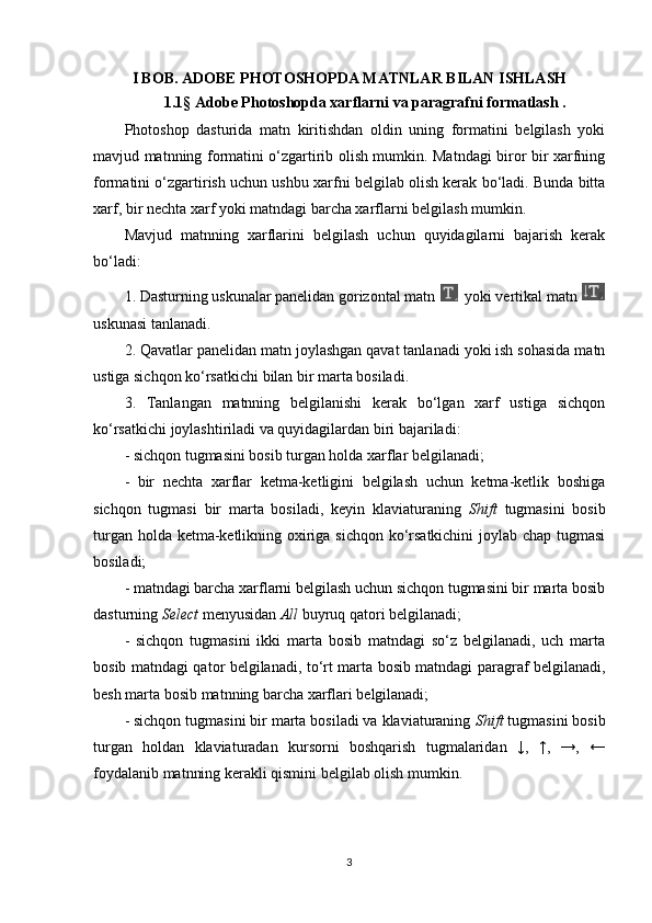 I BOB. ADOBE PHOTOSHOPDA MATNLAR BILAN ISHLASH
1.1 §  Adobe Photoshopda xarflarni va paragrafni formatlash .
Photoshop   dasturida   matn   kiritishdan   oldin   uning   formatini   belgilash   yoki
mavjud matnning formatini o‘zgartirib olish mumkin. Matndagi biror bir xarfning
formatini o‘zgartirish uchun ushbu xarfni belgilab olish kerak bo‘ladi. Bunda bitta
xarf, bir nechta xarf yoki matndagi barcha xarflarni belgilash mumkin.
Mavjud   matnning   xarflarini   belgilash   uchun   quyidagilarni   bajarish   kerak
bo‘ladi:
1. Dasturning uskunalar panelidan gorizontal matn   yoki vertikal matn 
uskunasi tanlanadi.
2. Qavatlar panelidan matn joylashgan qavat tanlanadi yoki ish sohasida matn
ustiga sichqon ko‘rsatkichi bilan bir marta bosiladi.
3.   Tanlangan   matnning   belgilanishi   kerak   bo‘lgan   xarf   ustiga   sichqon
ko‘rsatkichi joylashtiriladi va quyidagilardan biri bajariladi:
- sichqon tugmasini bosib turgan holda xarflar belgilanadi;
-   bir   nechta   xarflar   ketma-ketligini   belgilash   uchun   ketma-ketlik   boshiga
sichqon   tugmasi   bir   marta   bosiladi,   keyin   klaviaturaning   Shift   tugmasini   bosib
turgan holda ketma-ketlikning oxiriga sichqon ko‘rsatkichini  joylab chap tugmasi
bosiladi;
- matndagi barcha xarflarni belgilash uchun sichqon tugmasini bir marta bosib
dasturning  Select  menyusidan  All  buyruq qatori belgilanadi;
-   sichqon   tugmasini   ikki   marta   bosib   matndagi   so‘z   belgilanadi,   uch   marta
bosib matndagi qator belgilanadi, to‘rt marta bosib matndagi paragraf belgilanadi,
besh marta bosib matnning barcha xarflari belgilanadi;
- sichqon tugmasini bir marta bosiladi va klaviaturaning  Shift  tugmasini bosib
turgan   holdan   klaviaturadan   kursorni   boshqarish   tugmalaridan   ↓,   ↑,   →,   ←
foydalanib matnning kerakli qismini belgilab olish mumkin.
3