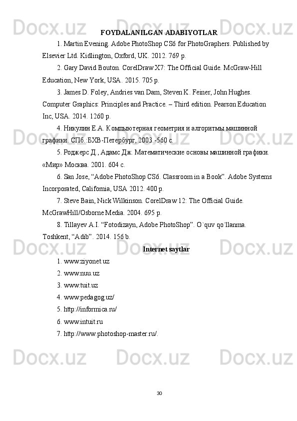 FOYDALANILGAN ADABIYOTLAR
1. Martin Evening. Adobe PhotoShop CS6 for PhotoGraphers. Published by
Elsevier Ltd. Kidlington, Oxford, UK. 2012. 769 p.
2. Gary David Bouton. CorelDraw X7: The Official Guide. McGraw-Hill 
Education, New York, USA. 2015. 705 p.
3. James D. Foley, Andries van Dam, Steven K. Feiner, John Hughes. 
Computer Graphics: Principles and Practice. – Third edition. Pearson Education 
Inc, USA. 2014.  1260  p .
4. Никулин Е.А. Компыютерная геометрия и алгоритмы машинной 
графики. СПб.:БХВ-Петербург, 2003.-560 с.
5. Роджерс Д., Адамс Дж. Математические основы машинной графики. 
« Мир »  Москва . 2001. 604  с .
6. San Jose, “Adobe PhotoShop CS6. Classroom in a Book”. Adobe Systems
Incorporated, California, USA 2012. 400 p.
7. Steve Bain, Nick Wilkinson. CorelDraw 12: The Official Guide. 
McGrawHill/Osborne Media. 2004. 695 p.
8. Tillayev A.I. “Fotodizayn, Adobe PhotoShop”. O`quv qo`llanma. 
Toshkent, “Adib”. 2014. 156 b.
Internet saytlar
1. www.ziyonet.uz
2. www.nuu.uz
3. www.tuit.uz
4. www.pedagog.uz/
5. http://informica.ru/
6. www.intuit.ru
7. http://www.photoshop-master.ru/ .
30