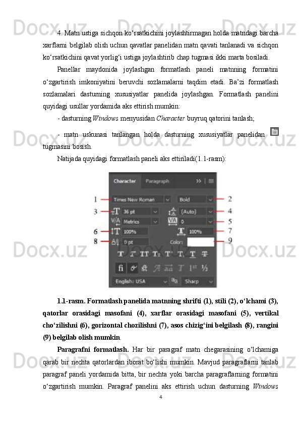 4. Matn ustiga sichqon ko‘rsatkichini joylashtirmagan holda matndagi barcha
xarflarni belgilab olish uchun qavatlar panelidan matn qavati tanlanadi va sichqon
ko‘rsatkichini qavat yorlig‘i ustiga joylashtirib chap tugmasi ikki marta bosiladi.
Panellar   maydonida   joylashgan   formatlash   paneli   matnning   formatini
o‘zgartirish   imkoniyatini   beruvchi   sozlamalarni   taqdim   etadi.   Ba’zi   formatlash
sozlamalari   dasturning   xususiyatlar   panelida   joylashgan.   Formatlash   panelini
quyidagi usullar yordamida aks ettirish mumkin:
- dasturning  Windows  menyusidan  Character  buyruq qatorini tanlash;
-   matn   uskunasi   tanlangan   holda   dasturning   xususiyatlar   panelidan  
tugmasini bosish.
Natijada quyidagi formatlash paneli aks ettiriladi(1.1-rasm):
1.1-rasm. Formatlash panelida matnning shrifti (1), stili (2), o‘lchami (3),
qatorlar   orasidagi   masofani   (4),   xarflar   orasidagi   masofani   (5),   vertikal
cho‘zilishni (6), gorizontal chozilishni (7), asos chizig‘ini belgilash (8), rangini
(9) belgilab olish mumkin .
Paragrafni   formatlash.   Har   bir   paragraf   matn   chegarasining   o‘lchamiga
qarab  bir  nechta   qatorlardan  iborat   bo‘lishi   mumkin.  Mavjud   paragraflarni   tanlab
paragraf   paneli   yordamida   bitta,   bir   nechta   yoki   barcha   paragraflarning   formatini
o‘zgartirish   mumkin.   Paragraf   panelini   aks   ettirish   uchun   dasturning   Windows
4