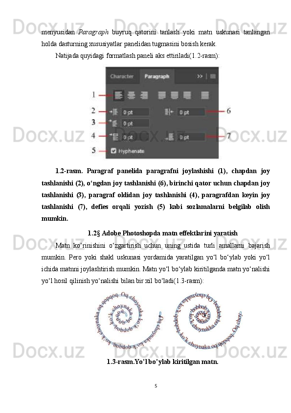 menyusidan   Paragraph   buyruq   qatorini   tanlash   yoki   matn   uskunasi   tanlangan
holda dasturning xususiyatlar panelidan tugmasini bosish kerak.
Natijada quyidagi formatlash paneli aks ettiriladi(1.2-rasm):
1.2-rasm.   Paragraf   panelida   paragrafni   joylashishi   (1),   chapdan   joy
tashlanishi (2), o‘ngdan joy tashlanishi (6), birinchi qator uchun chapdan joy
tashlanishi   (3),   paragraf   oldidan   joy   tashlanishi   (4),   paragrafdan   keyin   joy
tashlanishi   (7),   defies   orqali   yozish   (5)   kabi   sozlamalarni   belgilab   olish
mumkin.
1.2 §  Adobe Photoshopda matn effektlarini yaratish
Matn   ko‘rinishini   o‘zgartirish   uchun   uning   ustida   turli   amallarni   bajarish
mumkin.   Pero   yoki   shakl   uskunasi   yordamida   yaratilgan   yo‘l   bo‘ylab   yoki   yo‘l
ichida matnni joylashtirish mumkin. Matn yo‘l bo‘ylab kiritilganda matn yo‘nalishi
yo‘l hosil qilinish yo‘nalishi bilan bir xil bo‘ladi(1.3-rasm):
1.3-rasm.Yo’l bo’ylab kiritilgan matn.
5