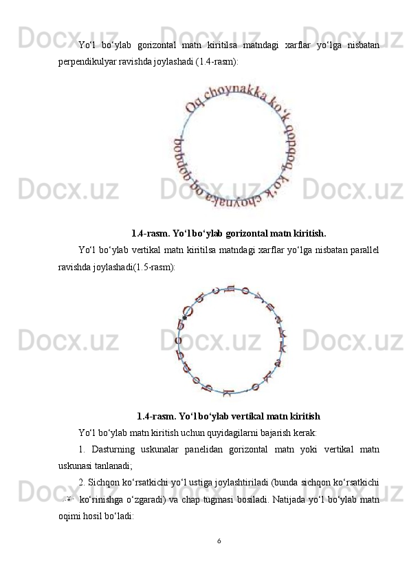 Yo‘l   bo‘ylab   gorizontal   matn   kiritilsa   matndagi   xarflar   yo‘lga   nisbatan
perpendikulyar ravishda joylashadi (1.4-rasm):
1.4-rasm. Yo‘l bo‘ylab gorizontal matn kiritish.
Yo‘l  bo‘ylab vertikal matn kiritilsa matndagi  xarflar yo‘lga nisbatan parallel
ravishda joylashadi(1.5-rasm):
1.4-rasm. Yo‘l bo‘ylab vertikal matn kiritish
Yo‘l bo‘ylab matn kiritish uchun quyidagilarni bajarish kerak:
1.   Dasturning   uskunalar   panelidan   gorizontal   matn   yoki   vertikal   matn
uskunasi tanlanadi;
2. Sichqon ko‘rsatkichi yo‘l ustiga joylashtiriladi (bunda sichqon ko‘rsatkichi
  ko‘rinishga o‘zgaradi) va chap tugmasi  bosiladi. Natijada yo‘l bo‘ylab matn
oqimi hosil bo‘ladi:
6