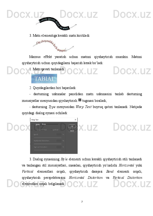 3. Matn elementiga kerakli matn kiritiladi:
Maxsus   effekt   yaratish   uchun   matnni   qiyshaytirish   mumkin.   Matnni
qiyshaytirish uchun quyidagilarni bajarish kerak bo‘ladi:
1.  Matn qavati tanlanadi:
2. Quyidagilardan biri bajariladi:
-   dasturning   uskunalar   panelidan   matn   uskunasini   tanlab   dasturning
xususiyatlar menyusidan qiyshaytirish   tugmasi bosiladi;
-   dasturning   Type   menyusidan   Warp   Text   buyruq   qatori   tanlanadi.   Natijada
quyidagi dialog oynasi ochiladi:
3. Dialog oynasining  Style  elementi uchun kerakli qiyshaytirish stili tanlanadi
va   tanlangan   stil   xususiyatlari,   masalan,   qiyshaytirish   yo‘nalishi   Horizontal   yoki
Vertical   elementlari   orqali,   qiyshaytirish   darajasi   Bend   elementi   orqali,
qiyshaytirish   perspektivasini   Horizontal   Distortion   va   Vertical   Distortion
elementlari orqali belgilanadi:
7