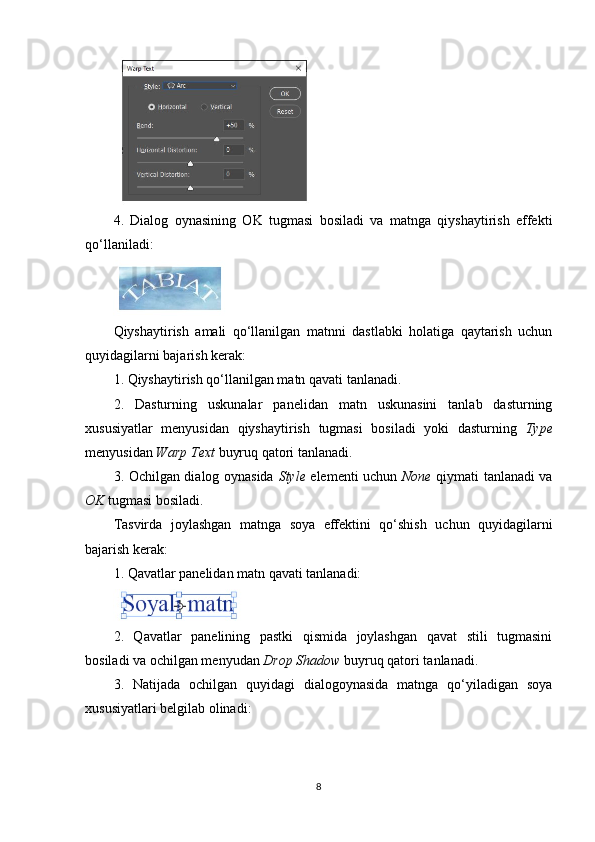 4.   Dialog   oynasining   OK   tugmasi   bosiladi   va   matnga   qiyshaytirish   effekti
qo‘llaniladi:
Qiyshaytirish   amali   qo‘llanilgan   matnni   dastlabki   holatiga   qaytarish   uchun
quyidagilarni bajarish kerak:
1. Qiyshaytirish qo‘llanilgan matn qavati tanlanadi.
2.   Dasturning   uskunalar   panelidan   matn   uskunasini   tanlab   dasturning
xususiyatlar   menyusidan   qiyshaytirish   tugmasi   bosiladi   yoki   dasturning   Type
menyusidan  Warp Text  buyruq qatori tanlanadi.
3. Ochilgan dialog oynasida   Style   elementi uchun   None   qiymati tanlanadi va
OK  tugmasi bosiladi.
Tasvirda   joylashgan   matnga   soya   effektini   qo‘shish   uchun   quyidagilarni
bajarish kerak:
1. Qavatlar panelidan matn qavati tanlanadi:
2.   Qavatlar   panelining   pastki   qismida   joylashgan   qavat   stili   tugmasini
bosiladi va ochilgan menyudan  Drop Shadow  buyruq qatori tanlanadi.
3.   Natijada   ochilgan   quyidagi   dialogoynasida   matnga   qo‘yiladigan   soya
xususiyatlari belgilab olinadi:
8