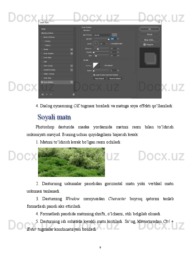4. Dialog oynasining  OK  tugmasi bosiladi va matnga soya effekti qo‘llaniladi:
Photoshop   dasturida   maska   yordamida   matnni   rasm   bilan   to‘ldirish
imkoniyati mavjud. Buning uchun quyidagilarni bajarish kerak:
1. Matnni to‘ldirish kerak bo‘lgan rasm ochiladi:
2.   Dasturning   uskunalar   panelidan   gorizontal   matn   yoki   vertikal   matn
uskunasi tanlanadi.
3.   Dasturning   Window   menyusidan   Character   buyruq   qatorini   tanlab
formatlash paneli aks ettiriladi.
4. Formatlash panelida matnning shrifti, o‘lchami, stili belgilab olinadi.
5. Dasturning ish sohasida kerakli matn kiritiladi. So‘ng, klaviaturadan  Ctrl  +
Enter  tugmalar kombinatsiyasi bosiladi:
9