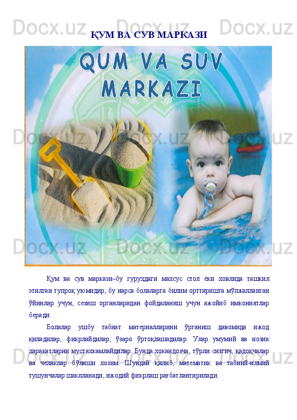 ҚУМ ВА СУВ МАРКАЗИ
Қум   ва   сув   маркази–бу   гуруҳдаги   махсус   стол   ёки   ховлида   ташкил
этилган тупроқ уюмидир, бу нарса болаларга билим орттиришга мўлжалланган
ўйинлар   учун,   сезиш   органларидан   фойдаланиш   учун   ажойиб   имкониятлар
беради.
Болалар   ушбу   табиат   материалларини   ўрганиш   давомида   ижод
қиладилар,   фикрлайдилар,   ўзаро   ўртоқлашадилар.   Улар   умумий   ва   нозик
харакатларни мустахкамлайдилар. Бунда хокандозча, тўрли сизгич, қадоқчалар
ва   челаклар   бўлиши   лозим.   Шундай   қилиб,   математик   ва   табиий-илмий
тушунчалар шаклланади, ижодий фикрлаш рағбатлантирилади.  