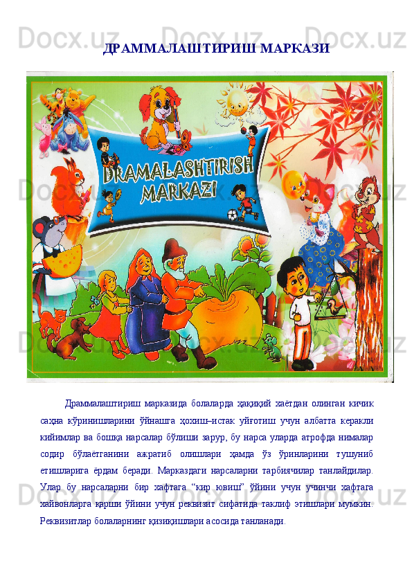 ДРАММАЛАШТИРИШ МАРКАЗИ
Драммалаштириш   марказида   болаларда   ҳақиқий   хаётдан   олинган   кичик
саҳна   кўринишларини   ўйнашга   ҳо x иш–истак   уйғотиш   учун   албатта   керакли
кийимлар  ва бошқа  нарсалар  бўлиши зарур,  бу  нарса  уларда  атрофда  нималар
содир   бўлаётганини   ажратиб   олишлари   ҳамда   ўз   ўринларини   тушуниб
етишларига   ёрдам   беради.   Марказдаги   нарсаларни   тарбиячилар   танлайдилар.
Улар   бу   нарсаларни   бир   хафтага   “кир   ювиш”   ўйини   учун   учинчи   хафтага
хайвонларга   қарши   ўйини   учун   реквизит   сифатида   таклиф   этишлари   мумкин.
Реквизитлар болаларнинг қизиқишлари асосида танланади.  