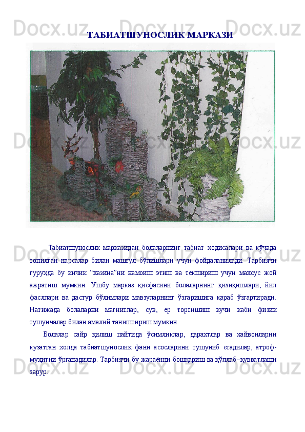 ТАБИАТШУНОСЛИК МАРКАЗИ
Табиатшунослик   марказидан   болаларнинг   табиат   ходисалари   ва   кўчада
топилган   нарсалар   билан   машғул   бўлишлари   учун   фойдаланилади.   Тарбиячи
гуруҳда   бу   кичик   “хазина”ни   намоиш   этиш   ва   текшириш   учун   махсус   жой
ажратиш   мумкин.   Ушбу   марказ   қиёфасини   болаларнинг   қизиқишлари,   йил
фасллари   ва   дастур   бўлимлари   мавзуларнинг   ўзгаришига   қараб   ўзгартиради.
Натижада   болаларни   магнитлар,   сув,   ер   тортишиш   кучи   каби   физик
тушунчалар билан амалий таништириш мумкин.
Болалар   сайр   қилиш   пайтида   ўсимликлар,   дарахтлар   ва   хайвонларни
кузатган   холда   табиатшунослик   фани   асосларини   тушуниб   етадилар,   атроф-
муҳитни ўрганадилар. Тарбиячи бу жараённи бошқариш ва қўллаб–қувватлаши
зарур.  