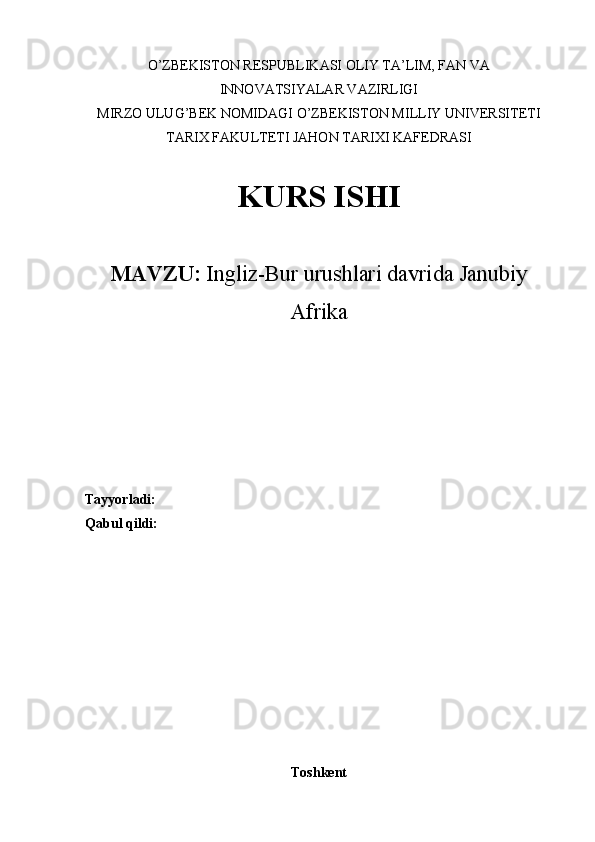 O’ZBEKISTON RESPUBLIKASI OLIY TA’LIM, FAN VA
INNOVATSIYALAR VAZIRLIGI
MIRZO ULUG’BEK NOMIDAGI O’ZBEKISTON MILLIY UNIVERSITETI
TARIX FAKULTETI JAHON TARIXI KAFEDRASI 
KURS ISHI
MAVZU:  Ingliz-Bur urushlari davrida Janubiy
Afrika
Tayyorladi: 
Qabul qildi:
Toshkent 