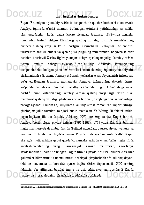 1.2. Inglizlar hukmronligi
Buyuk BritaniyaningJanubiy Afrikada dehqonchilik qilishni boshlashi bilan avvalo
Angliya   iqlimida   o’sishi   mumkin   bo’lmagan   ekinlarni   yetishtirishga   kirishdilar
ular   quyidagilar:   kofe,   paxta   kakao   .Bundan   tashqari,   1898-yilda   inglizlar
tomonidan   tashkil   etilgan   Elsenburg   qishloq   xo’jaligi   instituti   mamlakatning
birinchi   qishloq   xo’jaligi   kolleji   bo’lgan.   Keyinchalik   1926-yilda   Stellenbosch
universiteti   tashkil   etiladi   va   qishloq   xo’jaligining   turli   usullari   bo’yicha   kurslar
berishni   boshlaydi.Ushbu   ilg’or   yutuqlar   tufayli   qishloq   xo’jaligi   Janubiy   Afrika
uchun   muhim   sohaga   aylanadi.Biroq,Janubiy   Afrikada   Britaniyaning
dehqonchilikka   bo’lgan   yana   bir   manfaati   mamlakatning   iqtisodiy   salohiyatini
shakllantirish edi, ammo Janubiy Afrikada yerlardan erkin foydalanish imkoniyati
yo’q   edi.Bundan   tashqari,   mustamlaka   Angliya   hukmronligi   davrida   fermer
xo’jaliklarida   ishlagan   ko’plab   mahalliy   afrikaliklarning   qul   bo’lishiga   sabab
bo’ldi 9
.Buyuk   Britaniyaning   Janubiy   Afrika   qishloq   xo’jaligiga   ta’siri   bilan
mamlakat  qishloq  xo’jaligi  jihatidan  ancha  tajribali,  rivojlangan  va  sanoatlashgan
zonaga aylandi. Shubhasiz, 30-yillarda Janubiy Afrika tomonidan import qilingan
qishloq   xo’jalik   tovarlari   miqdori   butun   mamlakat   YaIMning   20   foizini   tashkil
etgan.Inglizlar   ilk   bor   Janubiy   Afrikaga   XVIII-asrning   oxirida   Kapni   birinchi
Angliya   bosib   olgan   paytda   kelgan   (1795-1803).   1795-yilda   Kapdagi   birinchi
ingliz ma’muriyati dastlabki davrda Golland qonunlari, byurokratiyasi, valyuta va
vazn   va   o’lchovlaridan   foydalanganlar.   Buyuk   Britaniya   hukumati   dastlab   Kapni
strategik   mulk   sifatida   qabul   qiladi.Mustamlaka   sifatida   emas,   balki   ingliz   tilida
so’zlashuvchilarning   yangi   hamjamiyati   asosan   ma’murlar,   askarlar,va
savdogarlardan   iborat   bo’lishgan.   Ingliz   tilining   paydo   bo’lishi   Janubiy   Afrikalik
gollandlar bilan ustunlik uchun kurash boshlaydi (keyinchalik afrikaliklar) deyarli
ikki   asr   davomida   til   borasida   aynan   ingliz   tilidan   foydalanadi.   XIX   asrning
ikkinchi   o’n   yilligidan   boshlab   ingliz   tili   asta-sekin   rivojlana   boshlaydi   Kapda
rasmiy va tijorat aloqalari tili sifatida foydalanila boshlaydi. 
9
Емельянов А.Л. Колониальная история Африки южнее Сахары. -М.: МГИМО-Университет, 2011.   56 b.