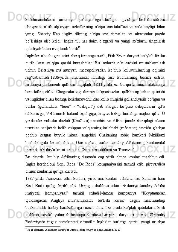 ko’chmanchilarni   umumiy   tajribaga   ega   bo’lgan   guruhga   birlashtiradi.Bu
chegarada   o’sib-ulg’aygan   avlodlarning   o’ziga   xos   talaffuzi   va   so’z   boyligi   bilan
yangi   Sharqiy   Kap   ingliz   tilining   o’ziga   xos   shevalari   va   aksentnlar   paydo
bo’lishiga   olib   keldi.   Ingliz   tili   har   doim   o’zgardi   va   yangi   so’zlarni   singdirish
qobiliyati bilan rivojlanib bordi 11
.
Inglizlar o z chegaralarini sharq tomonga surib, Fish-River daryosi bo ylab fortlarʻ ʻ
qurib,   kasa   xalqiga   qarshi   kurashdilar.   Bu   joylarda   o z   kuchini   mustahkamlash	
ʻ
uchun   Britaniya   ma’muriyati   metropoliyadan   ko chib   keluvchilarning   oqimini	
ʻ
rag batlantirdi.1806-yilda,   mamlakat   ichidagi   turli   kuchlarning   bosimi   ostida,	
ʻ
Britaniya  parlamenti   qullikni   taqiqladi,  1833-yilda  esa   bu  qoida   mustamlakalarga
ham tatbiq etildi. Chegaralardagi doimiy to qnashuvlar, qullikning bekor qilinishi	
ʻ
va inglizlar bilan boshqa kelishmovchiliklar kelib chiqishi gollandiyalik bo lgan va	
ʻ
burlar   (gollandcha   “boer”   -   “dehqon”)   deb   atalgan   ko plab   dehqonlarni   qit a	
ʻ ʼ
ichkarisiga, Veld nomli baland tepaligiga, Buyuk trekga borishga majbur qildi. U
yerda ular  zuluslar  davlati (KvaZulu) asoschisi  va Afrika janubi-sharqdagi  o zaro	
ʻ
urushlar  natijasida kelib chiqqan xalqlarning ko chishi (mfekane) davrida g arbga	
ʻ ʻ
qochib   ketgan   buyuk   inkosi   jangchisi   Chakaning   sobiq   hamkori   Mzilikazi
boshchiligida   birlashishdi   i.   Oxir-oqibat,   burlar   Janubiy   Afrikaning   kontinental
qismida o z davlatlarini tuzdilar: Oranj respublikasi va Transvaal.	
ʻ
Bu   davrda   Janubiy   Afrikaning   dunyoda   eng   yirik   olmos   konlari   mashhur   edi.
Ingliz   korcholoni   Sesil   Rods   “De   Rods”   kompaniyasini   tashkil   etib,   pirovardida
olmos konlarini qo lga kiritadi.	
ʻ
1887-yilda   Transvaal   oltin   konlari,   yirik   mis   konlari   ochiladi.   Bu   konlarni   ham
Sesil   Rods   qo lga   kiritib   oldi.   Uning   tashabbusi   bilan   “Britaniya-Janubiy   Afrika	
ʻ
imtiyozli   kompaniyasi”   tashkil   etiladi.Mazkur   kompaniya   “Keyptaundan
Qoxiragacha   Angliya   mustamlakachi   bo lishi   kerak”   degan   mazmundagi	
ʻ
boskinchilik   harbiy   harakatlariga   ruxsat   oladi.Tez   orada   ko plab   qabilalarni   kirib	
ʻ
tashlash, xaydab yuborish hisobiga Zambezi-Limpopo daryolari orasida, Shimoliy
Rodeziyada   ingliz   protektorati   o rnatildi.Inglizlar   burlarga   qarshi   yangi   urushga	
ʻ
11
Reid Rechard. A modern history of Africa. John Wiley & Sons Limited. 2012.  