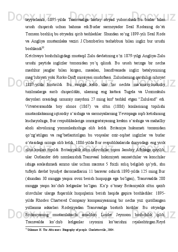 tayyorlanib,   1895-yilda   Transvaalga   harbiy   otryad   yuborishadi.Bu   burlar   bilan
urush   chiqarish   uchun   bahona   edi.Burlar   sarmoyador   Sesil   Rodsning   do stiʻ
Tomson boshliq bu otryadni qirib tashladilar. Shundan so ng 1899-yili Sesil Rods	
ʻ
va   Angliya   mustamlaka   vaziri   J.Chemberlen   tashabbusi   bilan   ingliz   bur   urushi
boshlandi 12
.
Ketchvayo boshchiligidagi mustaqil Zulu davlatining o zi 1879-yilgi Angliya-Zulu	
ʻ
urushi   paytida   inglizlar   tomonidan   yo q   qilindi.   Bu   urush   tarixga   bir   necha	
ʻ
mashhur   janglar   bilan   kirgan,   masalan,   Isandlvanada   ingliz   batalyonining
mag lubiyati yoki Rorks-Drift missiyasi mudofaasi. Zuluslarning qarshiligi nihoyat	
ʻ
1887-yilda   bostirildi.   Bu   vaqtga   kelib   ular   bir   nechta   ma muriy-hududiy	
ʼ
tuzilmalarga   surib   chiqarildiki,   ularning   eng   kattasi   Tugela   va   Umzimkulu
daryolari   orasidagi   umumiy   maydoni   27   ming   km²   tashkil   etgan   “Zululend”   edi.
Vitvatersrandda   boy   olmos   (1867)   va   oltin   (1886)   konlarining   topilishi
mustamlakaning iqtisodiy o sishiga va sarmoyalarning Yevropaga oqib ketishining	
ʻ
kuchayishiga, Bur respublikalariga immigratsiyaning keskin o sishiga va mahalliy	
ʻ
aholi   ahvolining   yomonlashishiga   olib   keldi.   Britaniya   hukumati   tomonidan
qo zg atilgan   va   rag batlantirilgan   bu   voqealar   oxir-oqibat   inglizlar   va   burlar	
ʻ ʻ ʻ
o rtasidagi nizoga olib keldi.  
ʻ 1886-yilda Bur respublikalarida dunyodagi eng yirik
oltin konlari topildi. Britaniyalik oltin izlovchilar oqimi Janubiy Afrikaga quyilib,
ular   Outlander   deb   nomlanishdi.Transvaal   hokimiyati   sanoatchilar   va   konchilar
ishiga   aralashmadi   ammo   ular   uchun   maxsus   5   foizli   soliq   belgilab   qo’ydi,   shu
tufayli   davlat   byudjet   daromadlarini   11   baravar   oshirdi.1890-yilda   125   ming   Bur
(shundan   30   mingga   yaqini   ovoz   berish   huquqiga   ega   bo’lgan),   Transvaalda   200
mingga   yaqin   ko’chib   kelganlar   bo’lgan.   Ko’p   o’tmay   Britaniyalik   oltin   qazib
oluvchilar   ularga   fuqarolik   huquqlarini   berish   haqida   gapira   boshladilar.   1895-
yilda   Rhodes   Chartered   Company   kompaniyasining   bir   necha   yuz   qurollangan
yollanma   askarlari   Rodeziyadan   Transvaalga   bostirib   kirdilar.   Bu   otryadga
Britaniyaning   mustamlakachi   amaldori   Linder   Jeymson   boshchilik   qilib,
Transvalda   ko’chib   kelganlar   isyonini   ko’tarishni   rejalashtirgan.Reyd
12
Giliomee H. The Africaners: Biography of people. Charlottesville, 2004. 