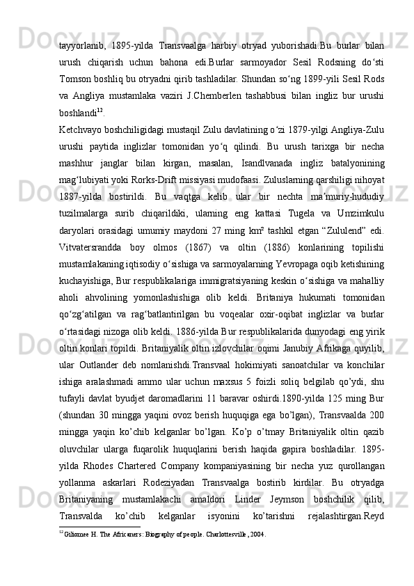 tayyorlanib,   1895-yilda   Transvaalga   harbiy   otryad   yuborishadi.Bu   burlar   bilan
urush   chiqarish   uchun   bahona   edi.Burlar   sarmoyador   Sesil   Rodsning   do stiʻ
Tomson boshliq bu otryadni qirib tashladilar. Shundan so ng 1899-yili Sesil Rods	
ʻ
va   Angliya   mustamlaka   vaziri   J.Chemberlen   tashabbusi   bilan   ingliz   bur   urushi
boshlandi 12
.
Ketchvayo boshchiligidagi mustaqil Zulu davlatining o zi 1879-yilgi Angliya-Zulu	
ʻ
urushi   paytida   inglizlar   tomonidan   yo q   qilindi.   Bu   urush   tarixga   bir   necha	
ʻ
mashhur   janglar   bilan   kirgan,   masalan,   Isandlvanada   ingliz   batalyonining
mag lubiyati yoki Rorks-Drift missiyasi mudofaasi. Zuluslarning qarshiligi nihoyat	
ʻ
1887-yilda   bostirildi.   Bu   vaqtga   kelib   ular   bir   nechta   ma muriy-hududiy	
ʼ
tuzilmalarga   surib   chiqarildiki,   ularning   eng   kattasi   Tugela   va   Umzimkulu
daryolari   orasidagi   umumiy   maydoni   27   ming   km²   tashkil   etgan   “Zululend”   edi.
Vitvatersrandda   boy   olmos   (1867)   va   oltin   (1886)   konlarining   topilishi
mustamlakaning iqtisodiy o sishiga va sarmoyalarning Yevropaga oqib ketishining	
ʻ
kuchayishiga, Bur respublikalariga immigratsiyaning keskin o sishiga va mahalliy	
ʻ
aholi   ahvolining   yomonlashishiga   olib   keldi.   Britaniya   hukumati   tomonidan
qo zg atilgan   va   rag batlantirilgan   bu   voqealar   oxir-oqibat   inglizlar   va   burlar	
ʻ ʻ ʻ
o rtasidagi nizoga olib keldi.  
ʻ 1886-yilda Bur respublikalarida dunyodagi eng yirik
oltin konlari topildi. Britaniyalik oltin izlovchilar oqimi Janubiy Afrikaga quyilib,
ular   Outlander   deb   nomlanishdi.Transvaal   hokimiyati   sanoatchilar   va   konchilar
ishiga   aralashmadi   ammo   ular   uchun   maxsus   5   foizli   soliq   belgilab   qo’ydi,   shu
tufayli   davlat   byudjet   daromadlarini   11   baravar   oshirdi.1890-yilda   125   ming   Bur
(shundan   30   mingga   yaqini   ovoz   berish   huquqiga   ega   bo’lgan),   Transvaalda   200
mingga   yaqin   ko’chib   kelganlar   bo’lgan.   Ko’p   o’tmay   Britaniyalik   oltin   qazib
oluvchilar   ularga   fuqarolik   huquqlarini   berish   haqida   gapira   boshladilar.   1895-
yilda   Rhodes   Chartered   Company   kompaniyasining   bir   necha   yuz   qurollangan
yollanma   askarlari   Rodeziyadan   Transvaalga   bostirib   kirdilar.   Bu   otryadga
Britaniyaning   mustamlakachi   amaldori   Linder   Jeymson   boshchilik   qilib,
Transvalda   ko’chib   kelganlar   isyonini   ko’tarishni   rejalashtirgan.Reyd
12
Giliomee H. The Africaners: Biography of people. Charlottesville, 2004.