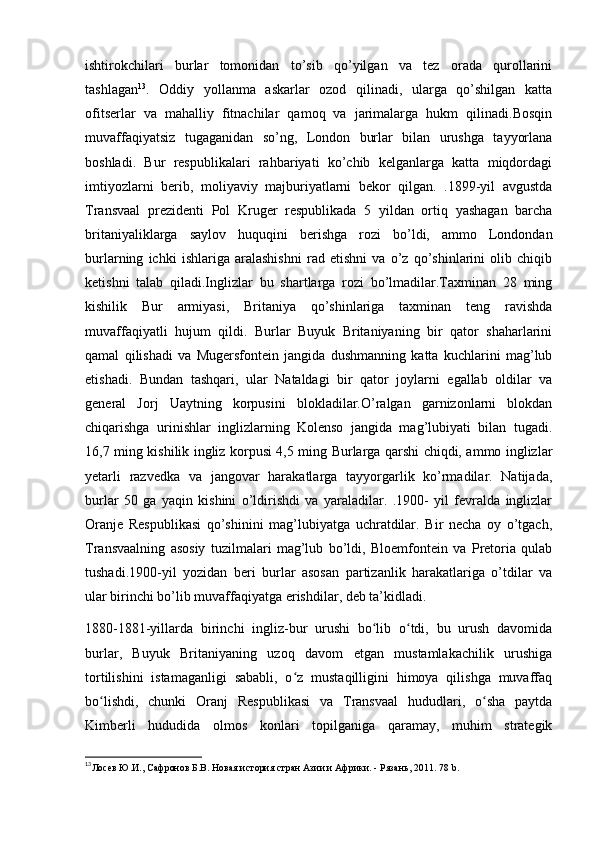 ishtirokchilari   burlar   tomonidan   to’sib   qo’yilgan   va   tez   orada   qurollarini
tashlagan 13
.   Oddiy   yollanma   askarlar   ozod   qilinadi,   ularga   qo’shilgan   katta
ofitserlar   va   mahalliy   fitnachilar   qamoq   va   jarimalarga   hukm   qilinadi.Bosqin
muvaffaqiyatsiz   tugaganidan   so’ng,   London   burlar   bilan   urushga   tayyorlana
boshladi.   Bur   respublikalari   rahbariyati   ko’chib   kelganlarga   katta   miqdordagi
imtiyozlarni   berib,   moliyaviy   majburiyatlarni   bekor   qilgan.   .1899-yil   avgustda
Transvaal   prezidenti   Pol   Kruger   respublikada   5   yildan   ortiq   yashagan   barcha
britaniyaliklarga   saylov   huquqini   berishga   rozi   bo’ldi,   ammo   Londondan
burlarning   ichki   ishlariga   aralashishni   rad   etishni   va   o’z   qo’shinlarini   olib   chiqib
ketishni   talab   qiladi.Inglizlar   bu   shartlarga   rozi   bo’lmadilar.Taxminan   28   ming
kishilik   Bur   armiyasi,   Britaniya   qo’shinlariga   taxminan   teng   ravishda
muvaffaqiyatli   hujum   qildi.   Burlar   Buyuk   Britaniyaning   bir   qator   shaharlarini
qamal   qilishadi   va   Mugersfontein   jangida   dushmanning   katta   kuchlarini   mag’lub
etishadi.   Bundan   tashqari,   ular   Nataldagi   bir   qator   joylarni   egallab   oldilar   va
general   Jorj   Uaytning   korpusini   blokladilar.O’ralgan   garnizonlarni   blokdan
chiqarishga   urinishlar   inglizlarning   Kolenso   jangida   mag’lubiyati   bilan   tugadi.
16,7 ming kishilik ingliz korpusi 4,5 ming Burlarga qarshi chiqdi, ammo inglizlar
yetarli   razvedka   va   jangovar   harakatlarga   tayyorgarlik   ko’rmadilar.   Natijada,
burlar   50   ga   yaqin   kishini   o’ldirishdi   va   yaraladilar.   .1900-   yil   fevralda   inglizlar
Oranje   Respublikasi   qo’shinini   mag’lubiyatga   uchratdilar.   Bir   necha   oy   o’tgach,
Transvaalning   asosiy   tuzilmalari   mag’lub   bo’ldi,   Bloemfontein   va   Pretoria   qulab
tushadi.1900-yil   yozidan   beri   burlar   asosan   partizanlik   harakatlariga   o’tdilar   va
ular birinchi bo’lib muvaffaqiyatga erishdilar, deb ta’kidladi.
1880-1881-yillarda   birinchi   ingliz-bur   urushi   bo lib   o tdi,   bu   urush   davomidaʻ ʻ
burlar,   Buyuk   Britaniyaning   uzoq   davom   etgan   mustamlakachilik   urushiga
tortilishini   istamaganligi   sababli,   o z   mustaqilligini   himoya   qilishga   muvaffaq	
ʻ
bo lishdi,   chunki   Oranj   Respublikasi   va   Transvaal   hududlari,   o sha   paytda	
ʻ ʻ
Kimberli   hududida   olmos   konlari   topilganiga   qaramay,   muhim   strategik
13
Лосев Ю.И., Сафронов Б.В. Новая история стран Азии и Африки. - Рязань, 2011 . 78 b. 