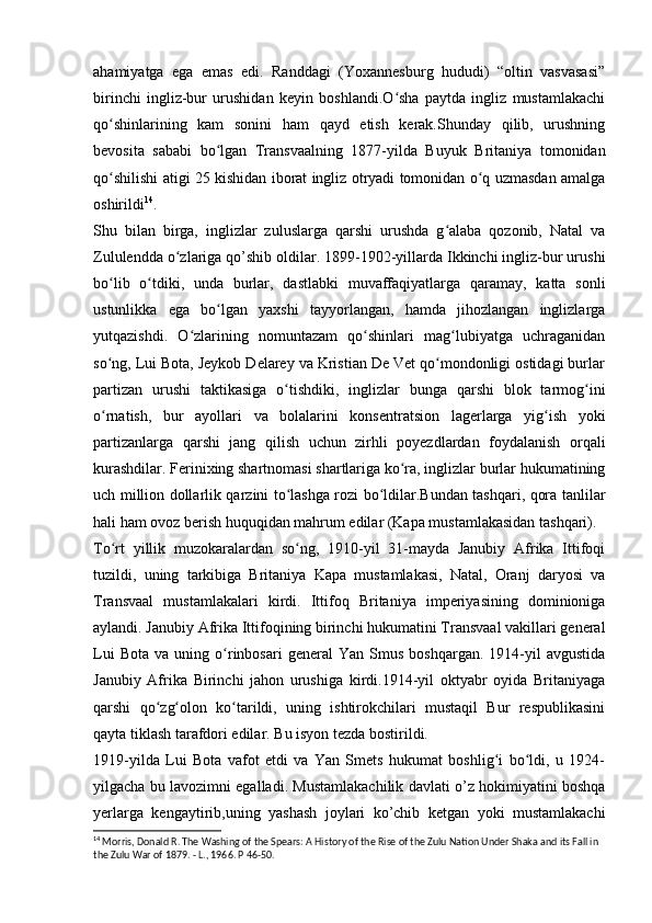 ahamiyatga   ega   emas   edi.   Randdagi   (Yoxannesburg   hududi)   “oltin   vasvasasi”
birinchi   ingliz-bur   urushidan   keyin   boshlandi.O sha   paytda   ingliz   mustamlakachiʻ
qo shinlarining   kam   sonini   ham   qayd   etish   kerak.Shunday   qilib,   urushning	
ʻ
bevosita   sababi   bo lgan   Transvaalning   1877-yilda   Buyuk   Britaniya   tomonidan	
ʻ
qo shilishi atigi 25 kishidan iborat ingliz otryadi tomonidan o q uzmasdan amalga	
ʻ ʻ
oshirildi 14
.
Shu   bilan   birga,   inglizlar   zuluslarga   qarshi   urushda   g alaba   qozonib,   Natal   va	
ʻ
Zululendda o zlariga qo’shib oldilar. 1899-1902-yillarda Ikkinchi ingliz-bur urushi	
ʻ
bo lib   o tdiki,   unda   burlar,   dastlabki   muvaffaqiyatlarga   qaramay,   katta   sonli	
ʻ ʻ
ustunlikka   ega   bo lgan   yaxshi   tayyorlangan,   hamda   jihozlangan   inglizlarga	
ʻ
yutqazishdi.   O zlarining   nomuntazam   qo shinlari   mag lubiyatga   uchraganidan	
ʻ ʻ ʻ
so ng, Lui Bota, Jeykob Delarey va Kristian De Vet qo mondonligi ostidagi burlar	
ʻ ʻ
partizan   urushi   taktikasiga   o tishdiki,   inglizlar   bunga   qarshi   blok   tarmog ini	
ʻ ʻ
o rnatish,   bur   ayollari   va   bolalarini   konsentratsion   lagerlarga   yig ish   yoki	
ʻ ʻ
partizanlarga   qarshi   jang   qilish   uchun   zirhli   poyezdlardan   foydalanish   orqali
kurashdilar. Ferinixing shartnomasi shartlariga ko ra, inglizlar burlar hukumatining	
ʻ
uch million dollarlik qarzini to lashga rozi bo ldilar.Bundan tashqari, qora tanlilar	
ʻ ʻ
hali ham ovoz berish huquqidan mahrum edilar (Kapa mustamlakasidan tashqari).
To rt   yillik   muzokaralardan   so ng,   1910-yil   31-mayda   Janubiy   Afrika   Ittifoqi	
ʻ ʻ
tuzildi,   uning   tarkibiga   Britaniya   Kapa   mustamlakasi,   Natal,   Oranj   daryosi   va
Transvaal   mustamlakalari   kirdi.   Ittifoq   Britaniya   imperiyasining   dominioniga
aylandi. Janubiy Afrika Ittifoqining birinchi hukumatini Transvaal vakillari general
Lui   Bota   va  uning   o rinbosari   general   Yan   Smus   boshqargan.  1914-yil   avgustida	
ʻ
Janubiy   Afrika   Birinchi   jahon   urushiga   kirdi.1914-yil   oktyabr   oyida   Britaniyaga
qarshi   qo zg olon   ko tarildi,   uning   ishtirokchilari   mustaqil   Bur   respublikasini	
ʻ ʻ ʻ
qayta tiklash tarafdori edilar. Bu isyon tezda bostirildi.
1919-yilda   Lui   Bota   vafot   etdi   va   Yan   Smets   hukumat   boshlig i   bo ldi,   u   1924-	
ʻ ʻ
yilgacha bu lavozimni egalladi.  Mustamlakachilik davlati o’z hokimiyatini boshqa
yerlarga   kengaytirib,uning   yashash   joylari   ko’chib   ketgan   yoki   mustamlakachi
14
  Morris, Donald R. The Washing of the Spears: A History of the Rise of the Zulu Nation Under Shaka and its Fall in 
the Zulu War of 1879. - L., 1966. P  46-50. 