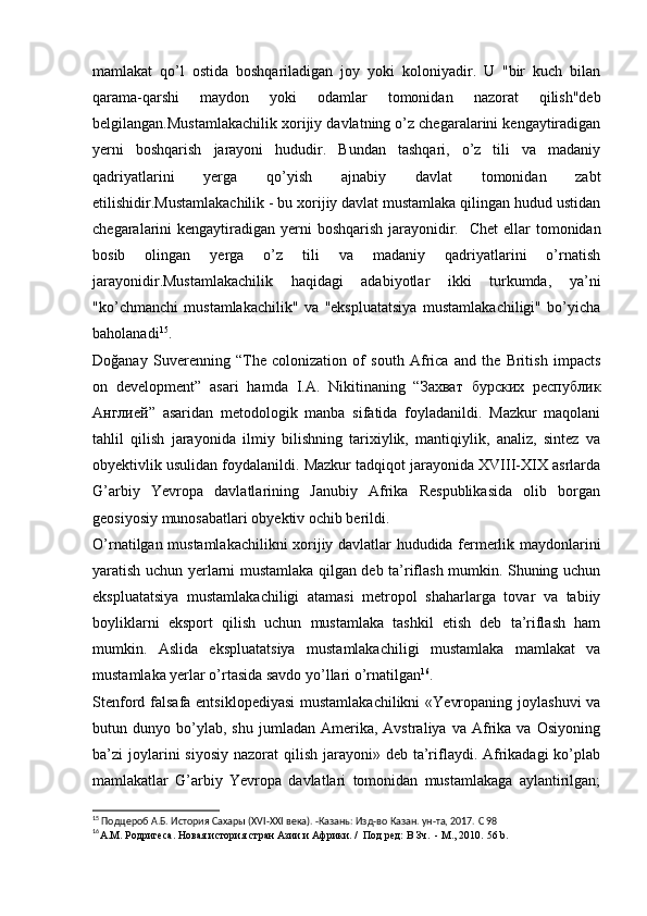 mamlakat   qo’l   ostida   boshqariladigan   joy   yoki   koloniyadir.   U   "bir   kuch   bilan
qarama-qarshi   maydon   yoki   odamlar   tomonidan   nazorat   qilish"deb
belgilangan.Mustamlakachilik xorijiy davlatning o’z chegaralarini kengaytiradigan
yerni   boshqarish   jarayoni   hududir.   Bundan   tashqari,   o’z   tili   va   madaniy
qadriyatlarini   yerga   qo’yish   ajnabiy   davlat   tomonidan   zabt
etilishidir.Mustamlakachilik - bu xorijiy davlat mustamlaka qilingan hudud ustidan
chegaralarini kengaytiradigan yerni  boshqarish jarayonidir.     Chet  ellar  tomonidan
bosib   olingan   yerga   o’z   tili   va   madaniy   qadriyatlarini   o’rnatish
jarayonidir.Mustamlakachilik   haqidagi   adabiyotlar   ikki   turkumda,   ya’ni
"ko’chmanchi   mustamlakachilik"   va   "ekspluatatsiya   mustamlakachiligi"   bo’yicha
baholanadi 15
.
Doğanay   Suverenning   “The   colonization   of   south   Africa   and   the   British   impacts
on   development”   asari   hamda   I.A.   Nikitinaning   “Захват   бурских   республик
Англией”   asaridan   metodologik   manba   sifatida   foyladanildi.   Mazkur   maqolani
tahlil   qilish   jarayonida   ilmiy   bilishning   tarixiylik,   mantiqiylik,   analiz,   sintez   va
obyektivlik usulidan foydalanildi. Mazkur tadqiqot jarayonida XVIII-XIX asrlarda
G’arbiy   Yevropa   davlatlarining   Janubiy   Afrika   Respublikasida   olib   borgan
geosiyosiy munosabatlari obyektiv ochib berildi.
O’rnatilgan mustamlakachilikni xorijiy davlatlar hududida fermerlik maydonlarini
yaratish uchun yerlarni mustamlaka qilgan deb ta’riflash mumkin. Shuning uchun
ekspluatatsiya   mustamlakachiligi   atamasi   metropol   shaharlarga   tovar   va   tabiiy
boyliklarni   eksport   qilish   uchun   mustamlaka   tashkil   etish   deb   ta’riflash   ham
mumkin.   Aslida   ekspluatatsiya   mustamlakachiligi   mustamlaka   mamlakat   va
mustamlaka yerlar o’rtasida savdo yo’llari o’rnatilgan 16
. 
Stenford falsafa entsiklopediyasi  mustamlakachilikni  «Yevropaning joylashuvi  va
butun  dunyo   bo’ylab,   shu   jumladan  Amerika,   Avstraliya   va  Afrika   va   Osiyoning
ba’zi  joylarini  siyosiy  nazorat  qilish jarayoni» deb ta’riflaydi. Afrikadagi  ko’plab
mamlakatlar   G’arbiy   Yevropa   davlatlari   tomonidan   mustamlakaga   aylantirilgan;
15
  Подцероб А.Б. История Сахары ( XVI - XXI  века). -Казань: Изд-во Казан. ун-та, 2017.  C  98
16
А.М. Родригеса .  Новая история стран Азии и Африки. /  Под ред: В Зч.  - М., 2010.  56 b. 