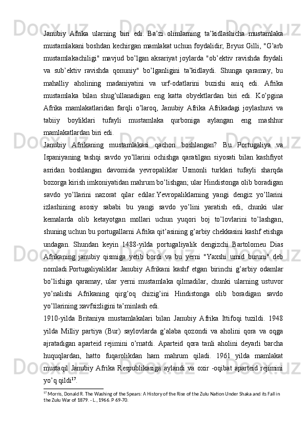 Janubiy   Afrika   ularning   biri   edi.   Ba’zi   olimlarning   ta’kidlashicha   mustamlaka
mustamlakani boshdan kechirgan mamlakat uchun foydalidir; Bryus Gilli, "G’arb
mustamlakachiligi"   mavjud   bo’lgan   aksariyat   joylarda   "ob’ektiv   ravishda   foydali
va   sub’ektiv   ravishda   qonuniy"   bo’lganligini   ta’kidlaydi.   Shunga   qaramay,   bu
mahalliy   aholining   madaniyatini   va   urf-odatlarini   buzishi   aniq   edi.   Afrika
mustamlaka   bilan   shug’ullanadigan   eng   katta   obyektlardan   biri   edi.   Ko’pgina
Afrika   mamlakatlaridan   farqli   o’laroq,   Janubiy   Afrika   Afrikadagi   joylashuvi   va
tabiiy   boyliklari   tufayli   mustamlaka   qurboniga   aylangan   eng   mashhur
mamlakatlardan biri edi.
Janubiy   Afrikaning   mustamlakasi   qachon   boshlangan?   Bu   Portugaliya   va
Ispaniyaning   tashqi   savdo   yo’llarini   ochishga   qaratilgan   siyosati   bilan   kashfiyot
asridan   boshlangan   davomida   yevropaliklar   Usmonli   turklari   tufayli   sharqda
bozorga kirish imkoniyatidan mahrum bo’lishgan; ular Hindistonga olib boradigan
savdo   yo’llarini   nazorat   qilar   edilar.Yevropaliklarning   yangi   dengiz   yo’llarini
izlashining   asosiy   sababi   bu   yangi   savdo   yo’lini   yaratish   edi,   chunki   ular
kemalarda   olib   ketayotgan   mollari   uchun   yuqori   boj   to’lovlarini   to’lashgan,
shuning uchun bu portugallarni Afrika qit’asining g’arbiy chekkasini kashf etishga
undagan.   Shundan   keyin   1488-yilda   portugaliyalik   dengizchi   Bartolomeu   Dias
Afrikaning   janubiy   qismiga   yetib   bordi   va   bu   yerni   "Yaxshi   umid   buruni"   deb
nomladi.Portugaliyaliklar   Janubiy   Afrikani   kashf   etgan   birinchi   g’arbiy   odamlar
bo’lishiga   qaramay,   ular   yerni   mustamlaka   qilmadilar,   chunki   ularning   ustuvor
yo’nalishi   Afrikaning   qirg’oq   chizig’ini   Hindistonga   olib   boradigan   savdo
yo’llarining xavfsizligini ta’minlash edi.
1910-yilda   Britaniya   mustamlakalari   bilan   Janubiy   Afrika   Ittifoqi   tuzildi.   1948
yilda   Milliy   partiya   (Bur)   saylovlarda   g’alaba   qozondi   va   aholini   qora   va   oqga
ajratadigan   aparteid   rejimini   o’rnatdi.   Aparteid   qora   tanli   aholini   deyarli   barcha
huquqlardan,   hatto   fuqarolikdan   ham   mahrum   qiladi.   1961   yilda   mamlakat
mustaqil   Janubiy   Afrika   Respublikasiga   aylandi   va   oxir   -oqibat   aparteid   rejimini
yo’q qildi 17
. 
17
  Morris, Donald R. The Washing of the Spears: A History of the Rise of the Zulu Nation Under Shaka and its Fall in 
the Zulu War of 1879. - L., 1966. P  69-70. 