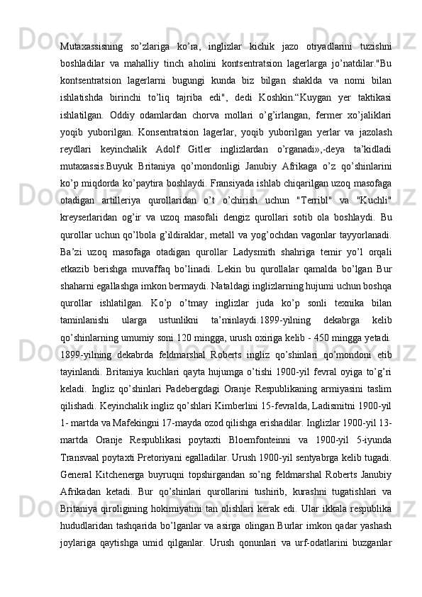 Mutaxassisning   so’zlariga   ko’ra,   inglizlar   kichik   jazo   otryadlarini   tuzishni
boshladilar   va   mahalliy   tinch   aholini   kontsentratsion   lagerlarga   jo’natdilar."Bu
kontsentratsion   lagerlarni   bugungi   kunda   biz   bilgan   shaklda   va   nomi   bilan
ishlatishda   birinchi   to’liq   tajriba   edi",   dedi   Koshkin.“Kuygan   yer   taktikasi
ishlatilgan.   Oddiy   odamlardan   chorva   mollari   o’g’irlangan,   fermer   xo’jaliklari
yoqib   yuborilgan.   Konsentratsion   lagerlar,   yoqib   yuborilgan   yerlar   va   jazolash
reydlari   keyinchalik   Adolf   Gitler   inglizlardan   o’rganadi»,-deya   ta’kidladi
mutaxassis.Buyuk   Britaniya   qo’mondonligi   Janubiy   Afrikaga   o’z   qo’shinlarini
ko’p miqdorda ko’paytira boshlaydi. Fransiyada ishlab chiqarilgan uzoq masofaga
otadigan   artilleriya   qurollaridan   o’t   o’chirish   uchun   "Terribl"   va   "Kuchli"
kreyserlaridan   og’ir   va   uzoq   masofali   dengiz   qurollari   sotib   ola   boshlaydi.   Bu
qurollar  uchun qo’lbola g’ildiraklar, metall  va  yog’ochdan  vagonlar  tayyorlanadi.
Ba’zi   uzoq   masofaga   otadigan   qurollar   Ladysmith   shahriga   temir   yo’l   orqali
etkazib   berishga   muvaffaq   bo’linadi.   Lekin   bu   qurollalar   qamalda   bo’lgan   Bur
shaharni egallashga imkon bermaydi. Nataldagi inglizlarning hujumi uchun boshqa
qurollar   ishlatilgan.   Ko’p   o’tmay   inglizlar   juda   ko’p   sonli   texnika   bilan
taminlanishi   ularga   ustunlikni   ta’minlaydi.1899-yilning   dekabrga   kelib
qo’shinlarning umumiy soni 120 mingga, urush oxiriga kelib - 450 mingga yetadi.
1899-yilning   dekabrda   feldmarshal   Roberts   ingliz   qo’shinlari   qo’mondoni   etib
tayinlandi.   Britaniya   kuchlari   qayta   hujumga   o’tishi   1900-yil   fevral   oyiga   to’g’ri
keladi.   Ingliz   qo’shinlari   Padebergdagi   Oranje   Respublikaning   armiyasini   taslim
qilishadi. Keyinchalik ingliz qo’shlari Kimberlini 15-fevralda, Ladismitni 1900-yil
1- martda va Mafekingni 17-mayda ozod qilishga erishadilar. Inglizlar 1900-yil 13-
martda   Oranje   Respublikasi   poytaxti   Bloemfonteinni   va   1900-yil   5-iyunda
Transvaal poytaxti Pretoriyani egalladilar. Urush 1900-yil sentyabrga kelib tugadi.
General   Kitchenerga   buyruqni   topshirgandan   so’ng   feldmarshal   Roberts   Janubiy
Afrikadan   ketadi.   Bur   qo’shinlari   qurollarini   tushirib,   kurashni   tugatishlari   va
Britaniya   qiroligining   hokimiyatini   tan   olishlari   kerak   edi.   Ular   ikkala   respublika
hududlaridan tashqarida bo’lganlar  va asirga olingan Burlar  imkon qadar  yashash
joylariga   qaytishga   umid   qilganlar.   Urush   qonunlari   va   urf-odatlarini   buzganlar 