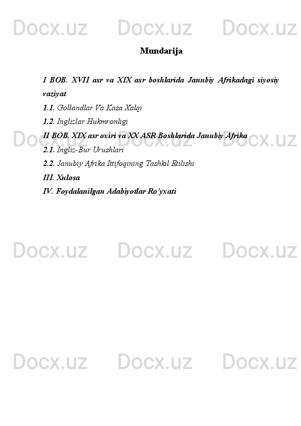 Mundarija
I   BOB.   XVII   asr   va   XIX   asr   boshlarida   Janubiy   Afrikadagi   siyosiy
vaziyat
1.1 . Gollandlar Va Kasa Xalqi
1.2 . Inglizlar Hukmronligi 
II BOB. XIX asr oxiri va XX ASR Boshlarida Janubiy Afrika 
2.1 . Ingliz-Bur Urushlari 
2.2.  Janubiy Afrika Ittifoqining Tashkil Etilishi 
III. Xulosa
IV. Foydalanilgan Adabiyotlar Ro’yxati 