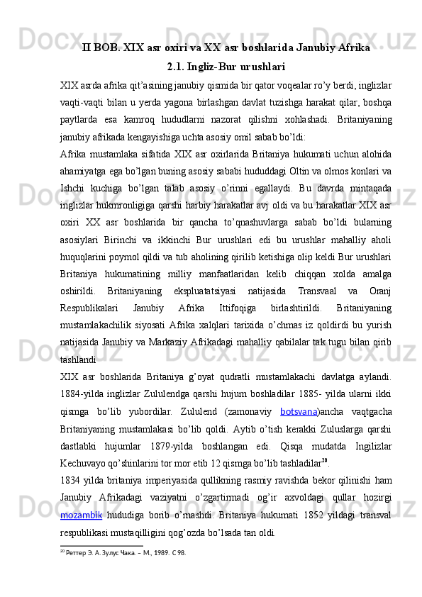 II BOB. XIX asr oxiri va XX asr boshlarida Janubiy Afrika
2.1. Ingliz-Bur urushlari
XIX asrda afrika qit’asining janubiy qismida bir qator voqealar ro’y berdi, inglizlar
vaqti-vaqti   bilan   u   yerda   yagona   birlashgan   davlat   tuzishga   harakat   qilar,   boshqa
paytlarda   esa   kamroq   hududlarni   nazorat   qilishni   xohlashadi.   Britaniyaning
janubiy afrikada kengayishiga uchta asosiy omil sabab bo’ldi:
Afrika   mustamlaka   sifatida   XIX   asr   oxirlarida   Britaniya   hukumati   uchun   alohida
ahamiyatga ega bo’lgan buning asosiy sababi hududdagi Oltin va olmos konlari va
Ishchi   kuchiga   bo’lgan   talab   asosiy   o’rinni   egallaydi.   Bu   davrda   mintaqada
inglizlar hukmronligiga qarshi harbiy harakatlar avj oldi va bu harakatlar XIX asr
oxiri   XX   asr   boshlarida   bir   qancha   to’qnashuvlarga   sabab   bo’ldi   bularning
asosiylari   Birinchi   va   ikkinchi   Bur   urushlari   edi   bu   urushlar   mahalliy   aholi
huquqlarini poymol qildi va tub aholining qirilib ketishiga olip keldi Bur urushlari
Britaniya   hukumatining   milliy   manfaatlaridan   kelib   chiqqan   xolda   amalga
oshirildi.   Britaniyaning   ekspluatatsiyasi   natijasida   Transvaal   va   Oranj
Respublikalari   Janubiy   Afrika   Ittifoqiga   birlashtirildi.   Britaniyaning
mustamlakachilik   siyosati   Afrika   xalqlari   tarixida   o’chmas   iz   qoldirdi   bu   yurish
natijasida Janubiy va Markaziy Afrikadagi  mahalliy qabilalar tak tugu bilan qirib
tashlandi 
XIX   asr   boshlarida   Britaniya   g’oyat   qudratli   mustamlakachi   davlatga   aylandi.
1884-yilda   inglizlar   Zululendga   qarshi   hujum   boshladilar   1885-   yilda   ularni   ikki
qismga   bo’lib   yubordilar.   Zululend   (zamonaviy   botsvana )ancha   vaqtgacha
Britaniyaning   mustamlakasi   bo’lib   qoldi.   Aytib   o’tish   kerakki   Zuluslarga   qarshi
dastlabki   hujumlar   1879-yilda   boshlangan   edi.   Qisqa   mudatda   Ingilizlar
Kechuvayo qo’shinlarini tor mor etib 12 qismga bo’lib tashladilar 20
.
1834 yilda  britaniya  imperiyasida   qullikning  rasmiy ravishda  bekor   qilinishi   ham
Janubiy   Afrikadagi   vaziyatni   o’zgartirmadi   og’ir   axvoldagi   qullar   hozirgi
mozambik   hududiga   borib   o’rnashdi.   Britaniya   hukumati   1852   yildagi   transval
respublikasi mustaqilligini qog’ozda bo’lsada tan oldi.
20
  Реттер Э. А. Зулус Чака. – М., 1989.  C  98. 