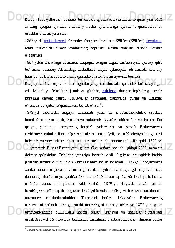 Biroq,   1830-yillardan   boshlab   britaniyaning   mustamlakachilik   ekspansiyasi   XIX
asrning   qolgan   qismida   mahalliy   afrika   qabilalariga   qarshi   to’qnashuvlar   va
urushlarni namoyish etdi.
1867 yilda  Volta daryosi , shimoliy-sharqdan taxminan 890 km (890 km)  keyptaun ,
ichki   makonida   olmos   konlarining   topilishi   Afrika   xalqlari   tarixini   keskin
o’zgartirdi.
1867   yilda   Kanadaga   dominion   huquqini   bergan   ingliz   ma’muriyati   qanday   qilib
bo’lmasin   Janubiy   Afrikadagi   hududlarni   saqlab   qilmoqchi   edi   amalda   shunday
ham bo’ldi Britaniya hukumati qarshilik harakatlarini ayovsiz bostirdi.
Bu   paytda   Bur   respublikalari   inglizlarga   qarshi   shiddatli   qarshilik   ko’rsatayotgan
edi.   Mahalliy   afrikaliklar   janub   va   g’arbda,   zululend   sharqda   inglizlarga   qarshi
kurashni   davom   ettirdi.   1870-yillar   davomida   transvalda   burlar   va   inglizlar
o’rtasida bir qator to’qnashuvlar bo’lib o’tadi 21
.
1878-yil   dekabrda,   angliya   hukumati   yana   bir   mustamlakachilik   urushini
boshlashga   qaror   qildi,   Biritaniya   hukumati   zuluslar   oldiga   bir   necha   shartlar
qo’ydi,   jumladan   armiyaning   tarqatib   yuborilishi   va   Buyuk   Britaniyaning
rezidentini   qabul   qilishi   to’g’risida   ultimatum   qo’ydi,  lekin  Kechvayo   bunga  rozi
bulmadi va natijasda urush harakatlari  boshlanishi  muqarrar  bo’lib qoldi  1879-yil
11-yanvarda Buyuk Britaniyaning lord Chelmsford boshchiligidagi 7000 ga yaqin
doimiy   qo’shinlari   Zululend   yerlariga   bostrib   kirdi.   Inglizlar   doimgidek   harbiy
jihatdan   ustunlik   qildi   lekin   Zuluslar   ham   bo’sh   kelmadi.   1879-yil   22-yanvarda
zulilar hujumi inglizlarni sarosimaga solib qo’ydi mana shu jangda inglizlar 1600
dan ortiq askarlarini yo’qotdilar. lekin tarix hukmi boshqacha edi 1879 yil bahorida
inglizlar   zuluslar   poytaxtini   zabt   etishdi.   1879-yil   4-iyulda   urush   rasman
tugatilganini e’lon qildi. Inglizlar 1879 yilda zulu qirolligi va transvaal ustidan o’z
nazoratini   mustahkamladilar.   Transvaal   burlari   1877-yilda   Britaniyaning
transvaalni   qo’shib   olishiga   qarshi   noroziligini   kuchaytirdilar   va   1872-yildagi   va
blumfonteinning   olinishidan   norozi   edilar.   Transval   va   inglizlar   o’rtasidagi
urush1880-yil   16   dekabrda   boshlandi   mamlakat   g’arbda   nemislar,   sharqda   burlar
21
 Лосев Ю.И., Сафронов Б.В. Новая история стран Азии и Африки. - Рязань, 2011 .  C  23-24. 