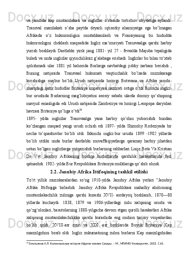 va   janubda   kap   mustamlakasi   va   inglizlar   o’rtasida   tortishuv   obyektiga   aylandi.
Transval   mamlakati   o’sha   paytda   deyarli   iqtisodiy   ahamiyatga   ega   bo’lmagan
Afrikada   o’z   hukmronligini   mustahkamlash   va   Fransiyaning   bu   hududda
hukmronligini   cheklash   maqsadida   Ingliz   ma’muriyati   Transvaalga   qarshi   harbiy
yurish   boshlaydi   Dastlabki   yirik   jang   1881-   yil   27   -   fevralda   Majuba   tepaligida
buladi va unda inglizlar qiyinchiliksiz g’alabaga erishadi. Inglizlar bu bilan to’xtab
qolishmadi   ular   1881   yil   bahorida   Burlarga   navbatdagi   jiddiy   zarbani   berishdi   ,
Buning   natijasida   Transvaal   hukumati   vaqtinchalik   bo’lsada   muzokaraga
kirishishga   majbur   bo’ldi   Urush   natijasida   hozirgi   Botsvana   va   Afrika   janubi-
sharqdagi qator hududlar Britaniya imperiyasi nazorati ostiga o’tdi Birinchi ingliz-
bur   urushida   Burlarning   mag’lubiyatini   asosiy   sababi   ularda   doimiy   qo’shiqning
mavjud emasligida edi Urush natijasida Zambeziya va hozirgi Lempopa daryolari
havzasi Britaniya qo’liga o’tdi 22
.
1895-   yilda   inglizlar   Transvaalga   yana   harbiy   qo’shin   yuborishdi   bundan
ko’zlangan   maqsad   yangi   urush   ochish   edi   1897-   yilda   Shimoliy   Rodeziyada   bir
necha   to’qnashuvlar   bo’lib   utdi.   Ikkinchi   ingliz-bur   urushi   1899   -1902   yillarda
bo’lib   utdiki   unda   burlar   dastlabki   muvaffaqiyatlarga   qaramay   harbiy   jihatdan
ustun bo’lgan inglizlarga yutqazishdi burlarning rahbarlari Luije Bota Va Kristian
De   Vet   Janubiy   Afrikaning   boshqa   hududlarida   qarshilik   harakatlarida   faol
qatnashdi. 1902- yilda Bur Respublikasi Britaniya mulklariga qo’shib olindi.
2.2. Janubiy Afrika Ittifoqining tashkil etilishi
To’rt   yillik   muzokaralardan   so ng   1910-yilda  ʻ Janubiy   Afrika   yerlari   “Jan ubiy
Afrika   Ittifoqiga   birlashdi.   Janubiy   Afrika   Respublikasi   mahalliy   aholisining
mustamlakachilik   zulmiga   qarshi   kurashi   XVII-   asrdayoq   boshlanib,   1870—80
yillarda   kuchaydi.   1838,   1879   va   1906-yillardagi   zulu   xalqining   urushi   va
qo zg olonlari, basutolarning 1880-yilgacha davom etgan qurolli harakatlari Afrika	
ʻ ʻ
xalqining   mustamlakachilikka   qarshi   kurashida   eng   muhim   tarixiy   voqealardan
bo’lib   qoldi.   XVIII -asr   oxiri   va   XIX   -asr   boshlarida   Buyuk   Britaniya   Kap
manzilgohini   bosib   oldi.   Ingliz   xukumatining   zulmi   burlarni   Kap   manzilgohidan
22
  Емельянов А.Л. Колониальная история Африки южнее Сахары. – М., МГИМО-Университет, 2011.  C  65.
