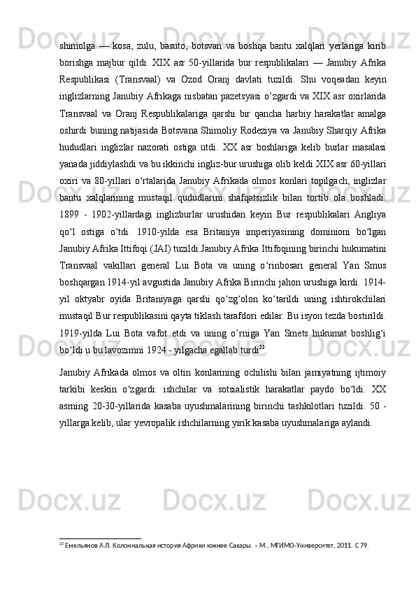 shimolga   —   kosa,   zulu,   basuto,   botsvan   va   boshqa   bantu   xalqlari   yerlariga   kirib
borishga   majbur   qildi.   XIX   asr   50-yillarida   bur   respublikalari   —   Janubiy   Afrika
Respublikasi   (Transvaal)   va   Ozod   Oranj   davlati   tuzildi.   Shu   voqeadan   keyin
inglizlarning Janubiy Afrikaga nisbatan  pazetsyasi  o’zgardi va XIX asr  oxirlarida
Transvaal   va   Oranj   Respublikalariga   qarshi   bir   qancha   harbiy   harakatlar   amalga
oshirdi buning natijasida Botsvana Shimoliy Rodeziya va Janubiy Sharqiy Afrika
hududlari   inglizlar   nazorati   ostiga   utdi.   XX   asr   boshlariga   kelib   burlar   masalasi
yanada jiddiylashdi va bu ikkinchi ingliz-bur urushiga olib keldi  XIX asr 60-yillari
oxiri   va   80-yillari   o rtalarida   Janubiy   Afrikada   olmos   konlari   topilgach,   inglizlarʻ
bantu   xalqlarining   mustaqil   qududlarini   shafqatsizlik   bilan   tortib   ola   boshladi.
1899   -   1902-yillardagi   inglizburlar   urushidan   keyin   Bur   respublikalari   Angliya
qo l   ostiga   o tdi.   1910-yilda   esa   Britaniya   imperiyasining   dominioni   bo lgan	
ʻ ʻ ʻ
Janubiy Afrika Ittifoqi (JAI) tuzildi.Janubiy Afrika Ittifoqining birinchi hukumatini
Transvaal   vakillari   general   Lui   Bota   va   uning   o rinbosari   general   Yan   Smus	
ʻ
boshqargan.1914-yil avgustida Janubiy Afrika Birinchi jahon urushiga kirdi. 1914-
yil   oktyabr   oyida   Britaniyaga   qarshi   qo zg olon   ko tarildi   uning   ishtirokchilari	
ʻ ʻ ʻ
mustaqil Bur respublikasini qayta tiklash tarafdori edilar. Bu isyon tezda bostirildi.
1919-yilda   Lui   Bota   vafot   etdi   va   uning   o’rniga   Yan   Smets   hukumat   boshlig i	
ʻ
bo ldi u bu lavozimni 1924 - yilgacha egallab turdi	
ʻ 23
. 
Janubiy   Afrikada   olmos   va   oltin   konlarining   ochilishi   bilan   jamiyatning   ijtimoiy
tarkibi   keskin   o zgardi:   ishchilar   va   sotsialistik   harakatlar   paydo   bo ldi.   XX	
ʻ ʻ
asrning   20-30-yillarida   kasaba   uyushmalarining   birinchi   tashkilotlari   tuzildi.   50   -
yillarga kelib, ular yevropalik ishchilarning yirik kasaba uyushmalariga aylandi.
23
  Емельянов А.Л. Колониальная история Африки южнее Сахары. – М., МГИМО-Университет, 2011.  C 79. 