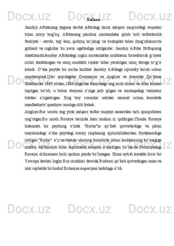 Xulosa
Janubiy   Afrikaning   yagona   davlat   sifatidagi   tarixi   xalqaro   miqyosdagi   voqealar
bilan   uzviy   bog’liq.   Afrikaning   janubini   mustamlaka   qilish   turli   tadbirkorlik
faoliyati   -   savdo,   tog’-kon,   qishloq   xo’jaligi   va   boshqalar   bilan   shug’ullanuvchi
golland   va   inglizlar   bu   yerni   egallashga   intilganlar.   Janubiy   Afrika   Ittifoqining
shakllanishiJanubiy   Afrikadagi   ingliz   mustamlaka   mulklarini   birlashtirish   g’oyasi
izchil   shakllangan   va   uzoq   muddatli   rejalar   bilan   yaratilgan   uzoq   davrga   to’g’ri
keladi.   O’sha   paytda   bir   necha   kuchlar   Janubiy   Afrikaga   iqtisodiy   kirish   uchun
raqobatqiladi.Ular   quyidagilar   Germaniya   va   Angliya   va   Amerika   Qo’shma
Shtatlaridir.1869-yildan,1886-yilgacha dunyodagi eng yirik olmos va oltin konlari
topilgan   bo’lib,   u   butun   dunyoni   o’ziga   jalb   qilgan   va   mintaqadagi   vaziyatni
tubdan   o’zgartirgan.   Eng   boy   resurslar   ustidan   nazorat   uchun   kurashda
manfaatlarto’qnashuvi urushga olib keladi.
Angliya-Bur   urushi   eng   yirik   xalqaro   tadbir   nuqtayi   nazaridan   turli   qiziqishlarni
uyg’otgan.Bu   urush   Rossiya   tarixida   ham   muhim   iz   qoldirgan.Chunki   Rossiya
hukumati   bir   paytning   o’zida   "Burlar"ni   qo’llab   quvvatlashga   va   jahon
maydonidagi   o’sha   paytdagi   asosiy   raqibining   qiyinchiliklaridan   foydalanishga
intilgan."Burlar"   o’z   navbatida   ularning   kurashida   jahon   kuchlarining   ko’magiga
muhtoj   edi.Rossiya   bilan   diplomatik   aloqalar   o’rnatilgan   bo’lsa-da   Pretoriyadagi
Rossiya elchixonasi hech qachon paydo bo’lmagan. Shuni aytish kerakki biror bir
Yevropa davlati Ingliz-Bur urushlari davrida Burlarni qo’llab quvvatlagan emas va
oxir oqibatda bu hudud Britaniya imperiyasi tarkibiga o’tdi.  