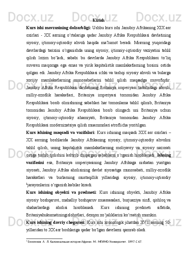 Kirish
Kurs ishi mavzusining dolzarbligi:   Ushbu kurs ishi Janubiy Afrikaning XIX asr
oxirlari   -   XX   asrning   o rtalariga   qadar   Janubiy   Afrika   Respublikasi   davlatiningʻ
siyosiy,   ijtimoiy-iqtisodiy   ahvoli   haqida   ma lumot   beradi.   Misrning   yuqoridagi	
ʼ
davrlardagi   tarixini   o rganishda   uning   siyosiy,   ijtimoiy-iqtisodiy   vaziyatini   tahlil	
ʻ
qilish   lozim   bo ladi,   sababi   bu   davrlarda   Janubiy   Afrika   Respublikasi   to liq	
ʻ ʻ
suveren   maqomga   ega   emas   va   yirik   kapitalistik   mamlakatlarning   bosimi   ostida
qolgan edi. Janubiy Afrika Respublikasi  ichki va tashqi siyosiy ahvoli va bularga
xorijiy   mamlakatlarning   munosabatlarini   tahlil   qilish   maqsadga   muvofiqdir.
Janubiy   Afrika   Respublikasi   davlatining   Britaniya   imperiyasi   tarkibidagi   ahvoli,
milliy-ozodlik   harakatlari,   Britaniya   imperiyasi   tomonidan   Janubiy   Afrika
Respublikasi   bosib   olinishining   sabablari   har   tomonlama   tahlil   qilinib,   Britaniya
tomonidan   Janubiy   Afrika   Respublikasi   bosib   olingach   uni   Britaniya   uchun
siyosiy,   ijtimoiy-iqtisodiy   ahamiyati,   Britaniya   tomonidan   Janubiy   Afrika
Respublikasi modernizatsiya qilish muammolari atroflicha yoritilgan.
Kurs   ishining   maqsadi   va   vazifalari:   Kurs   ishining   maqsadi   XIX   asr   oxirlari   –
XX   asrning   boshlarida   Janubiy   Afrikaning   siyosiy,   ijtimoiy-iqtisodiy   ahvolini
tahlil   qilish,   uning   kapitalistik   mamlakatlarning   moliyaviy   va   siyosiy   nazorati
ostiga tushib qolishini keltirib chiqargan sabablarni o rganish hisoblanadi. 	
ʻ Ishning
vazifasini   esa,   Britaniya   imperiyasining   Janubiy   Afrikaga   nisbatan   yuritgan
siyosati,   Janubiy   Afrika   aholisining   davlat   siyosatiga   munosabati,   milliy-ozodlik
harakatlari   va   burlarning   mustaqillik   yillaridagi   siyosiy,   ijtimoiy-iqtisodiy
1
jarayonlarini o rganish kabilar kiradi.	
ʻ
Kurs   ishining   obyekti   va   predmeti:   Kurs   ishining   obyekti,   Janubiy   Afrika
siyosiy boshqaruvi, mahalliy boshqaruv muassasalari,   burjuaziya sinfi, qishloq va
shaharlardagi   aholisi   hisoblanadi.   Kurs   ishining   predmeti   sifatida,
Britaniyahukumatiningislohotlari, dexqon xo jaliklarini ko rsatish mumkin.	
ʻ ʻ
Kurs ishining davriy chegarasi:   Kurs ishi xronologik jihatdan XVII asrning 50-
yillaridan to XX asr boshlariga qadar bo lgan davrlarni qamrab oladi.	
ʻ
1
  Емилинов  А.  Л. К a лониалныая история Африки.  М.: МГИМО-Университет.  1997. С 67. 