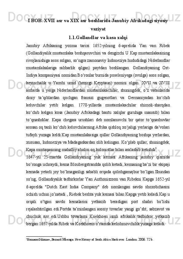 I BOB. XVII asr va XIX asr boshlarida Janubiy Afrikadagi siyosiy
vaziyat
1.1.Gollandlar va kasa xalqi
Janubiy   Afrikaning   yozma   tarixi   1652-yilning   6-aprelida   Yan   van   Ribek
(Gollandiyalik mustamlaka boshqaruvchisi va dengizchi U Kap mustamlakasining
rivojlanishiga asos solgan, so ngra zamonaviy Indoneziya hududidagi Niderlandlarʻ
mustamlakalariga   rahbarlik   qilgan)   paytdan   boshlangan.   Gollandiyaning   Ost-
Indiya kompaniyasi nomidan Bo ronlar burnida poseleniyega (ovulga) asos solgan,	
ʻ
keyinchalik   u   Yaxshi   umid   (hozirgi   Keyptaun)   nomini   olgan.   XVII   va   XVIII
asrlarda   u   yerga   Niderlandlardan   mustamlakachilar,   shuningdek,   o z   vatanlarida	
ʻ
diniy   ta qiblardan   qochgan   fransuz   gugenotlari   va   Germaniyadan   ko chib	
ʼ ʻ
keluvchilar   yetib   kelgan.   1770-yillarda   mustamlakachilar   shimoli-sharqdan
ko chib   kelgan   kosa   (Janubiy   Afrikadagi   bantu   xalqlar   guruhiga   mansub)   bilan	
ʻ
to qnashdilar.   Kapa   chegara   urushlari   deb   nomlanuvchi   bir   qator   to qnashuvlar
ʻ ʻ
asosan oq tanli ko chib keluvchilarning Afrika qishloq xo jaligi yerlariga da volari	
ʻ ʻ ʼ
tufayli yuzaga keldi.Kap mustamlakasiga qullar Gollandiyaning boshqa yerlardan,
xususan, Indoneziya va Madagaskardan olib kelingan.  Ko plab qullar, shuningdek,	
ʻ
Kapa mintaqasining mahalliy aholisi oq kolonistlar bilan aralashib ketishdi 2
.
1647-yil   25-martda   Gollandiyaning   yuk   kemasi   Afrikaning   janubiy   qismida
bo’ronga uchraydi, kema Bloubergstrandda qolib ketadi, kemaning ba’zi bir ekipaji
kemada yetarli joy bo’lmaganligi sababli orqada qolishgamajbur bo’lgan.Shundan
so’ng, Gollandiyalik  tadbirkorlar  Yan  Anthoniszoon  van  Ribekni   Kapga  1652-yil
6-aprelda   "Dutch   East   India   Company"   deb   nomlangan   savdo   shoxobchasini
ochish uchun jo’natadi , Riebek beshta yuk kemasi bilan Kapga yetib keladi.Kap u
orqali   o’tgan   savdo   kemalarini   yetkazib   beradigan   port   shahri   bo’lishi
rejalashtirilgan   edi.Portda   ta’minlangan   asosiy   tovarlar   yangi   go’sht,   sabzavot   va
chuchuk   suv   edi.Ushbu   tovarlarni   Koekhoen   ismli   afrikalik   tadbirkor   yetkazib
bergan.1657-yilda Ribek va Koekhoens o’rtasida kelishmovchilik yuzaga keladi.
2
HermannGiliomee, Bernard  Mbenga.  New History of South Africa Hardcover   London. 2006. 72 b. 