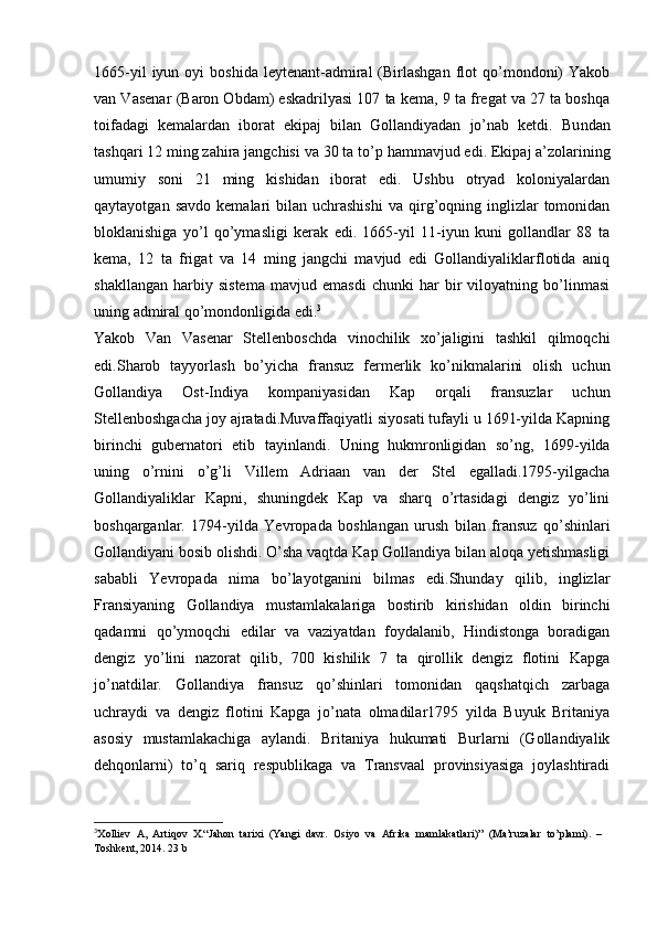 1665-yil  iyun  oyi  boshida   leytenant-admiral  (Birlashgan  flot   qo’mondoni)   Yakob
van Vasenar (Baron Obdam) eskadrilyasi 107 ta kema, 9 ta fregat va 27 ta boshqa
toifadagi   kemalardan   iborat   ekipaj   bilan   Gollandiyadan   jo’nab   ketdi.   Bu ndan
tashqari 12 ming zahira jangchisi va  30 ta to’p  hammavjud edi . Ekipaj a’zolarining
umumiy   soni   21   ming   kishidan   iborat   edi.   Ushbu   otryad   koloniyalardan
qaytayotgan  savdo   kemalari   bilan   uchrashishi  va   qirg’oqning  inglizlar  tomonidan
bloklanishiga   yo’l   qo’ymasligi   kerak   edi.   1665-yil   11-iyun   kuni   gollandlar   88   ta
kema,   12   ta   frigat   va   14   ming   jangchi   mavjud   edi   Gollandiyaliklarflotida   aniq
shakllangan   harbiy   sistema   mavjud   emasdi   chunki   har   bir   viloyatning   bo’linmasi
uning admiral qo’mondonligida edi. 3
Yakob   Van   Vasenar   Stellenboschda   vinochilik   xo’jaligini   tashkil   qilmoqchi
edi.Sharob   tayyorlash   bo’yicha   fransuz   fermerlik   ko’nikmalarini   olish   uchun
Gollandiya   Ost-Indiya   kompaniyasidan   Kap   orqali   fransuzlar   uchun
Stellenboshgacha joy ajratadi.Muvaffaqiyatli siyosati tufayli u 1691-yilda Kapning
birinchi   gubernatori   etib   tayinlandi.   Uning   hukmronligidan   so’ng,   1699-yilda
uning   o’rnini   o’g’li   Villem   Adriaan   van   der   Stel   egalladi.1795-yilgacha
Gollandiyaliklar   Kapni,   shuningdek   Kap   va   sharq   o’rtasidagi   dengiz   yo’lini
boshqarganlar.   1794-yilda   Yevropada   boshlangan   urush   bilan   fransuz   qo’shinlari
Gollandiyani bosib olishdi. O’sha vaqtda Kap Gollandiya bilan aloqa yetishmasligi
sababli   Yevropada   nima   bo’layotganini   bilmas   edi.Shunday   qilib,   inglizlar
Fransiyaning   Gollandiya   mustamlakalariga   bostirib   kirishidan   oldin   birinchi
qadamni   qo’ymoqchi   edilar   va   vaziyatdan   foydalanib,   Hindistonga   boradigan
dengiz   yo’lini   nazorat   qilib,   700   kishilik   7   ta   qirollik   dengiz   flotini   Kapga
jo’natdilar.   Gollandiya   fransuz   qo’shinlari   tomonidan   qaqshatqich   zarbaga
uchraydi   va   dengiz   flotini   Kapga   jo’nata   olmadilar1795   yilda   Buyuk   Britaniya
asosiy   mustamlakachiga   aylandi.   Britaniya   hukumati   Burlarni   (Gollandiyalik
dehqonlarni)   to’q   sariq   respublikaga   va   Transvaal   provinsiyasiga   joylashtiradi
3
Xolliev   A,   Artiqov   X.“Jahon   tarixi   (Yangi   davr.   Osiyo   va   Afrika   mamlakatlari)”   (Ma’ruzalar   to’plami).   –
Toshkent, 2014.  23 b 