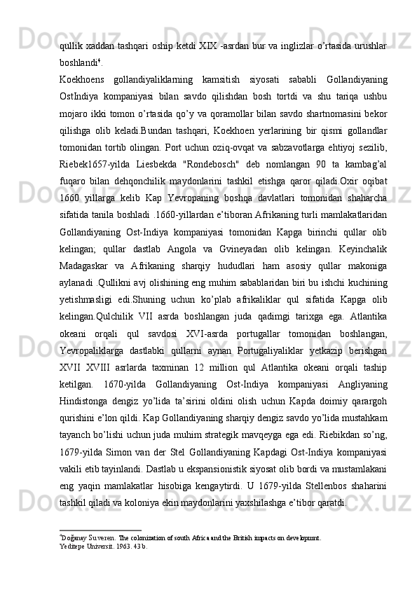 qullik xaddan tashqari oship ketdi XIX -asrdan bur va inglizlar o’rtasida urushlar
boshlandi 4
.
Koekhoens   gollandiyaliklarning   kamsitish   siyosati   sababli   Gollandiyaning
OstIndiya   kompaniyasi   bilan   savdo   qilishdan   bosh   tortdi   va   shu   tariqa   ushbu
mojaro  ikki  tomon  o’rtasida   qo’y  va   qoramollar   bilan  savdo   shartnomasini  bekor
qilishga   olib   keladi.Bundan   tashqari,   Koekhoen   yerlarining   bir   qismi   gollandlar
tomonidan  tortib  olingan.   Port   uchun   oziq-ovqat   va   sabzavotlarga   ehtiyoj   sezilib,
Riebek1657-yilda   Liesbekda   "Rondebosch"   deb   nomlangan   90   ta   kambag’al
fuqaro   bilan   dehqonchilik   maydonlarini   tashkil   etishga   qaror   qiladi.Oxir   oqibat
1660   yillarga   kelib   Kap   Yevropaning   boshqa   davlatlari   tomonidan   shaharcha
sifatida tanila boshladi .1660-yillardan e’tiboran Afrikaning turli mamlakatlaridan
Gollandiyaning   Ost-Indiya   kompaniyasi   tomonidan   Kapga   birinchi   qullar   olib
kelingan;   qullar   dastlab   Angola   va   Gvineyadan   olib   kelingan.   Keyinchalik
Madagaskar   va   Afrikaning   sharqiy   hududlari   ham   asosiy   qullar   makoniga
aylanadi .Qullikni avj olishining eng muhim sabablaridan biri bu ishchi kuchining
yetishmasligi   edi.Shuning   uchun   ko’plab   afrikaliklar   qul   sifatida   Kapga   olib
kelingan.Qulchilik   VII   asrda   boshlangan   juda   qadimgi   tarixga   ega.   Atlantika
okeani   orqali   qul   savdosi   XVI-asrda   portugallar   tomonidan   boshlangan,
Yevropaliklarga   dastlabki   qullarni   aynan   Portugaliyaliklar   yetkazip   berishgan
XVII   XVIII   asrlarda   taxminan   12   million   qul   Atlantika   okeani   orqali   taship
ketilgan.   1670-yilda   Gollandiyaning   Ost-Indiya   kompaniyasi   Angliyaning
Hindistonga   dengiz   yo’lida   ta’sirini   oldini   olish   uchun   Kapda   doimiy   qarargoh
qurishini e’lon qildi.  Kap Gollandiyaning sharqiy dengiz savdo yo’lida mustahkam
tayanch bo’lishi uchun juda muhim strategik mavqeyga ega edi. Riebikdan so’ng,
1679-yilda   Simon   van   der   Stel   Gollandiyaning   Kapdagi   Ost-Indiya   kompaniyasi
vakili etib tayinlandi. Dastlab u ekspansionistik siyosat olib bordi va mustamlakani
eng   yaqin   mamlakatlar   hisobiga   kengaytirdi.   U   1679-yilda   Stellenbos   shaharini
tashkil qiladi va koloniya ekin maydonlarini yaxshilashga e’tibor qaratdi.
4
Do ğ anay  Suveren.  The colonization of south Africa and the British impacts on developmnt.  
Yeditepe Universit. 1963. 43 b. 