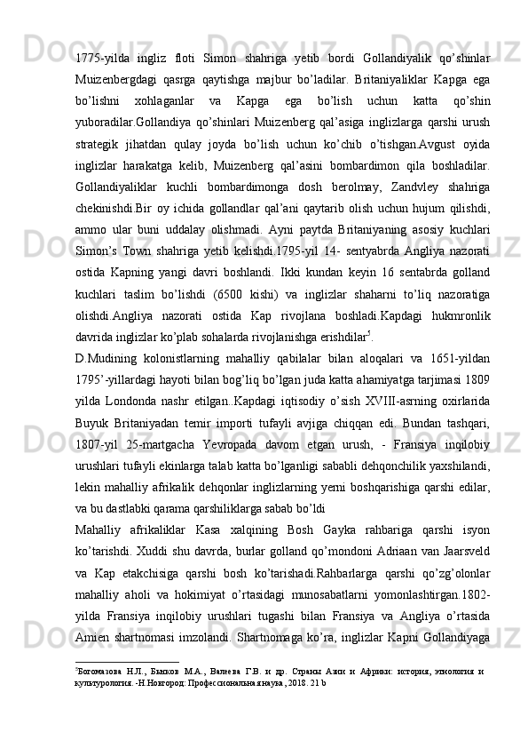 1775-yilda   ingliz   floti   Simon   shahriga   yetib   bordi   Gollandiyalik   qo’shinlar
Muizenbergdagi   qasrga   qaytishga   majbur   bo’ladilar.   Britaniyaliklar   Kapga   ega
bo’lishni   xohlaganlar   va   Kapga   ega   bo’lish   uchun   katta   qo’shin
yuboradilar.Gollandiya   qo’shinlari   Muizenberg   qal’asiga   inglizlarga   qarshi   urush
strategik   jihatdan   qulay   joyda   bo’lish   uchun   ko’chib   o’tishgan.Avgust   oyida
inglizlar   harakatga   kelib,   Muizenberg   qal’asini   bombardimon   qila   boshladilar.
Gollandiyaliklar   kuchli   bombardimonga   dosh   berolmay,   Zandvley   shahriga
chekinishdi.Bir   oy   ichida   gollandlar   qal’ani   qaytarib   olish   uchun   hujum   qilishdi,
ammo   ular   buni   uddalay   olishmadi.   Ayni   paytda   Britaniyaning   asosiy   kuchlari
Simon’s   Town   shahriga   yetib   kelishdi.1795-yil   14-   sentyabrda   Angliya   nazorati
ostida   Kapning   yangi   davri   boshlandi.   Ikki   kundan   keyin   16   sentabrda   golland
kuchlari   taslim   bo’lishdi   (6500   kishi)   va   inglizlar   shaharni   to’liq   nazoratiga
olishdi.Angliya   nazorati   ostida   Kap   rivojlana   boshladi.Kapdagi   hukmronlik
davrida inglizlar ko’plab sohalarda rivojlanishga erishdilar 5
. 
D.Mudining   kolonistlarning   mahalliy   qabilalar   bilan   aloqalari   va   1651-yildan
1795’-yillardagi hayoti bilan bog’liq bo’lgan juda katta ahamiyatga tarjimasi 1809
yilda   Londonda   nashr   etilgan..Kapdagi   iqtisodiy   o’sish   XVIII-asrning   oxirlarida
Buyuk   Britaniyadan   temir   importi   tufayli   avjiga   chiqqan   edi.   Bundan   tashqari,
1807-yil   25-martgacha   Yevropada   davom   etgan   urush,   -   Fransiya   inqilobiy
urushlari tufayli ekinlarga talab katta bo’lganligi sababli dehqonchilik yaxshilandi,
lekin mahalliy  afrikalik  dehqonlar   inglizlarning  yerni  boshqarishiga  qarshi   edilar,
va bu dastlabki qarama qarshiliklarga sabab bo’ldi 
Mahalliy   afrikaliklar   Kasa   xalqining   Bosh   Gayka   rahbariga   qarshi   isyon
ko’tarishdi.   Xuddi   shu   davrda,   burlar   golland   qo’mondoni   Adriaan   van   Jaarsveld
va   Kap   etakchisiga   qarshi   bosh   ko’tarishadi.Rahbarlarga   qarshi   qo’zg’olonlar
mahalliy   aholi   va   hokimiyat   o’rtasidagi   munosabatlarni   yomonlashtirgan.1802-
yilda   Fransiya   inqilobiy   urushlari   tugashi   bilan   Fransiya   va   Angliya   o’rtasida
Amien   shartnomasi   imzolandi.   Shartnomaga   ko’ra,   inglizlar   Kapni   Gollandiyaga
5
Богомазова   Н.Л.,   Бычков   М.А.,   Валеева   Г.В.   и   др.   Страны   Азии   и   Африки:   история,   этнология   и
культурология. -Н.Новгород: Профессиональная наука, 2018.  21  b 