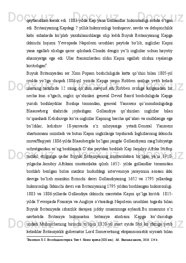 qaytarishlari kerak edi. 1803-yilda Kap yana Gollandlar hukmronligi ostida o’tgan
edi. Britaniyaning Kapdagi 7 yillik hukmronligi boshqaruv, savdo va dehqonchilik
kabi   sohalarda   ko’plab   yaxshilanishlarga   olip   keldi.Buyuk   Britaniyaning   Kapga
ikkinchi   hujumi   Yevropada   Napoleon   urushlari   paytida   bo’lib,   inglizlar   Kapni
yana   egallab   olishga   qaror   qilishadi.Chunki   dengiz   yo’li   inglizlar   uchun   hayotiy
ahamiyatga   ega   edi.   Ular   fransuzlardan   oldin   Kapni   egallab   olishni   rejalariga
kiritishgan 6
.
Buyuk   Britaniyadan   ser   Xom   Popam   boshchiligida   katta   qo’shin   bilan   1805-yil
iyulda   yo’lga   chiqadi.1806-yil   yozida   Kapga   yaqin   Robben   oroliga   yetib   keladi
ularning   tarkibida   12   ming   qo’shin   mavjud   edi   Robben   oroliga   kelganidan   bir
necha   kun   o’tgach,   ingliz   qo’shinlari   general   Devid   Baird   boshchiligida   Kapga
yurish   boshlaydilar.   Boshqa   tomondan,   general   Yanssens   qo’mondonligidagi
Blaauwberg   shahrida   joylashgan   Gollandiya   qo’shinlari   inglizlar   bilan
to’qnashadi.Kelishuvga ko’ra inglizlar Kapning barcha qal’alari va mulklariga ega
bo’ldilar,   kelishuv   18-yanvarda   o’z   nihoyasiga   yetadi.General   Yanssens
shartnomani imzoladi va butun Kapni inglizlarga topshiradi.Inglizlarning ikkinchi
muvaffaqiyati 1806-yilda Blaaubergda bo’lgan jangda Gollandiyani mag’lubiyatga
uchratgandan so’ng boshlanadi.O’sha paytdan boshlab Kap Janubiy Afrika Ittifoqi
tashkil   etilgunga   qadar   Buyuk   Britaniyaning   mustamlakasi   bo’lgan   ya’ni   1910-
yilgacha.Janubiy   Afrikani   mustamlaka   qilish   1652-   yilda   gollandlar   tomonidan
boshlab   berilgan   bolsa   mazkur   hududdagi   intervensiya   jarayonini   asosan   ikki
davrga   bo’lish   mumkin   Birinchi   davri   Gollandiyaning   1652   va   1795   yillardagi
hukmronligi Ikkinchi davri esa Britaniyaning 1795 yildan boshlangan hukmronligi.
1803   va   1806-yillarda   Gollandiya   ikkinchi   marotaba   Kapni   qo’lga   kiritdi.   1815-
yilda Yevropada Fransiya va Angliya o’rtasidagi Napoleon urushlari tugashi bilan
Buyuk   Britaniyada   ishsizlik   darajasi   jiddiy   muammoga   aylandi.Bu   muammo   o’z
navbatida   Britaniya   hukumatini   britaniya   aholisini   Kapga   ko’chirishga
undadi.Muhojirlarning   birinchi   to’lqini   1820-yil   mart   oyida   Stol   ko’rfaziga   yetib
keladilar.Britaniyalik gubernator Lord Somersetning ekspansionistik siyosati bilan
6
Васильев Л.С. Всеобщая история. Том 4. Новое время (ХІХ век). -М.: Высшая школа, 2010.  124  b . 