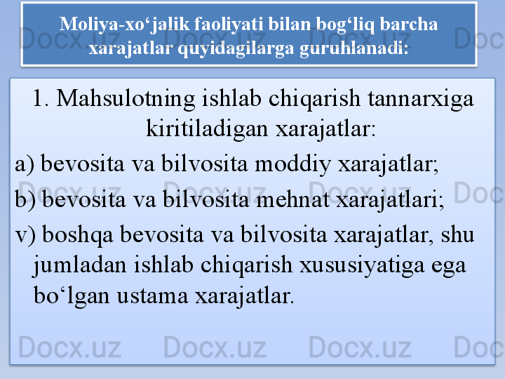 Moliya-xo‘jalik faoliyati bilan bog‘liq barcha 
xarajatlar quyidagilarga guruhlanadi:
1. Mahsulotning ishlab chiqarish tannarxiga 
kiritiladigan xarajatlar:
a) bevosita va bilvosita moddiy xarajatlar;
b) bevosita va bilvosita mehnat xarajatlari;
v) boshqa bevosita va bilvosita xarajatlar, shu 
jumladan ishlab chiqarish xususiyatiga ega 
bo‘lgan ustama xarajatlar.   