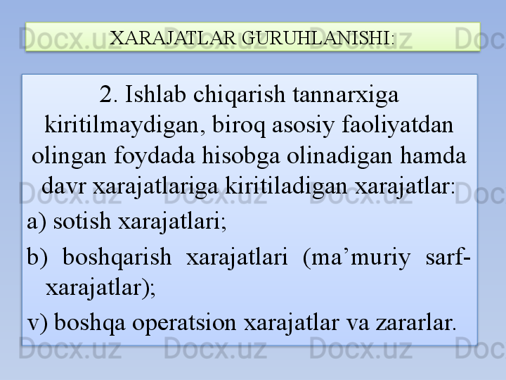 2. Ishlab chiqarish tannarxiga 
kiritilmaydigan, biroq asosiy faoliyatdan 
olingan foydada hisobga olinadigan hamda 
davr xarajatlariga kiritiladigan xarajatlar:
a) sotish xarajatlari;
b)  boshqarish  xarajatlari  (ma’muriy  sarf-
xarajatlar);
v) boshqa operatsion xarajatlar va zararlar. XARAJATLAR GURUHLANISHI:   