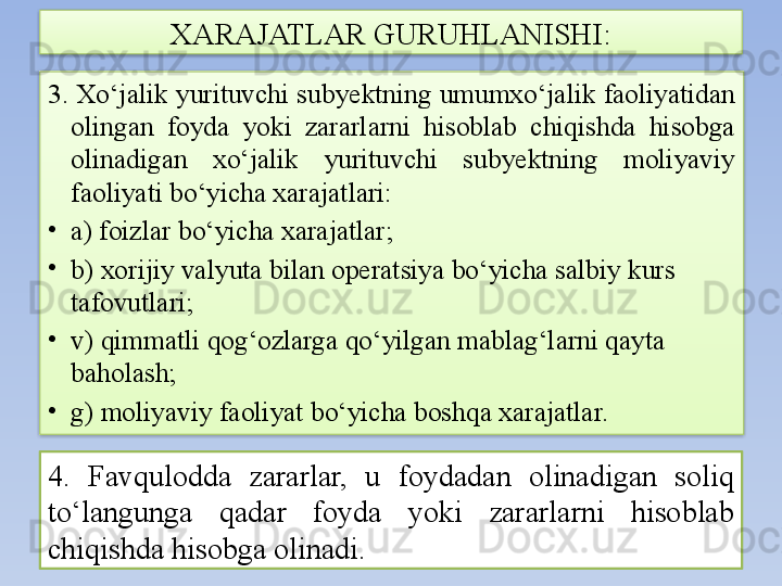 3. Xo‘jalik yurituvchi subyektning umumxo‘jalik faoliyatidan 
olingan  foyda  yoki  zararlarni  hisoblab  chiqishda  hisobga 
olinadigan  xo‘jalik  yurituvchi  subyektning  moliyaviy 
faoliyati bo‘yicha xarajatlari:
•
a) foizlar bo‘yicha xarajatlar;
•
b) xorijiy valyuta bilan operatsiya bo‘yicha salbiy kurs 
tafovutlari;
•
v) qimmatli qog‘ozlarga qo‘yilgan mablag‘larni qayta 
baholash;
•
g) moliyaviy faoliyat bo‘yicha boshqa xarajatlar. XARAJATLAR GURUHLANISHI:
4.  Favqulodda  zararlar,  u  foydadan  olinadigan  soliq 
to‘langunga  qadar  foyda  yoki  zararlarni  hisoblab 
chiqishda hisobga olinadi.   