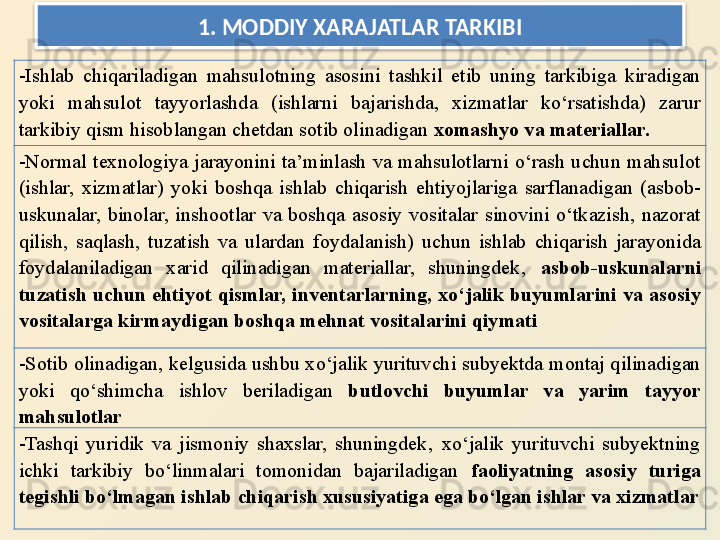 1.  MODDIY XARAJATLAR TARKIBI
- Ishlab  chiqariladigan  mahsulotning  asosini  tashkil  etib  uning  tarkibiga  kiradigan 
yoki  mahsulot  tayyorlashda  (ishlarni  bajarishda,  xizmatlar  ko‘rsatishda)  zarur 
tarkibiy qism hisoblangan chetdan sotib olinadigan  xomashyo va materiallar.
- Normal  texnologiya  jarayonini  ta’minlash  va  mahsulotlarni  o‘rash  uchun  mahsulot 
(ishlar,  xizmatlar)  yoki  boshqa  ishlab  chiqarish  ehtiyojlariga  sarflanadigan  (asbob-
uskunalar,  binolar,  inshootlar  va  boshqa  asosiy  vositalar  sinovini  o‘tkazish,  nazorat 
qilish,  saqlash,  tuzatish  va  ulardan  foydalanish)  uchun  ishlab  chiqarish  jarayonida 
foydalaniladigan  xarid  qilinadigan  materiallar,  shuningdek‚  asbob-uskunalarni 
tuzatish  uchun  ehtiyot  qismlar,  inventarlarning,  xo‘jalik  buyumlarini  va  asosiy 
vositalarga kirmaydigan boshqa mehnat vositalarini qiymati
- Sotib olinadigan, kelgusida ushbu xo‘jalik yurituvchi subyektda montaj qilinadigan 
yoki  qo‘shimcha  ishlov  beriladigan  butlovchi  buyumlar  va  yarim  tayyor 
mahsulotlar
- Tashqi  yuridik  va  jismoniy  shaxslar,  shuningdek‚  xo‘jalik  yurituvchi  subyektning 
ichki  tarkibiy  bo‘linmalari  tomonidan  bajariladigan  faoliyatning  asosiy  turiga 
tegishli bo‘lmagan ishlab chiqarish xususiyatiga ega bo‘lgan ishlar va xizmatlar  