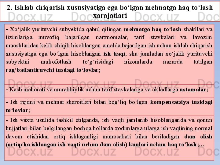 2. Ishlab chiqarish xususiyatiga ega bo‘lgan mehnatga haq to‘lash 
xarajatlari
-  Xo‘jalik  yurituvchi  subyektda  qabul  qilingan  mehnatga  haq  to‘lash  shakllari  va 
tizimlariga  muvofiq  bajarilgan  narxnomalar,  tarif  stavkalari  va  lavozim 
maoshlaridan kelib chiqib hisoblangan amalda bajarilgan ish uchun ishlab chiqarish 
xususiyatiga  ega  bo‘lgan  hisoblangan  ish  haqi ,  shu  jumladan  xo‘jalik  yurituvchi 
subyektni  mukofotlash  to‘g‘risidagi  nizomlarda  nazarda  tutilgan 
rag‘batlantiruvchi tusdagi to‘lovlar ;
-  Kasb mahorati va murabbiylik uchun tarif stavkalariga va okladlarga  ustamalar ;
-  Ish  rejimi  va  mehnat  sharoitlari  bilan  bog‘liq  bo‘lgan  kompensatsiya  tusidagi 
to‘lovlar ;
-  Ish  vaxta  usulida  tashkil  etilganda,  ish  vaqti  jamlanib  hisoblanganda  va  qonun 
hujjatlari bilan belgilangan boshqa hollarda xodimlarga ularga ish vaqtining normal 
davom  etishidan  ortiq  ishlaganligi  munosabati  bilan  beriladigan  dam  olish 
(ortiqcha ishlangan ish vaqti uchun dam olish) kunlari uchun haq to‘lash ;… 