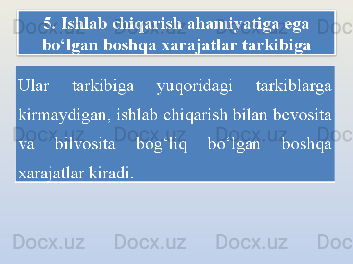 5. Ishlab chiqarish ahamiyatiga ega 
bo‘lgan boshqa xarajatlar tarkibiga
Ular  tarkibiga  yuqoridagi  tarkiblarga 
kirmaydigan, ishlab chiqarish bilan bevosita 
va  bilvosita  bog‘liq  bo‘lgan  boshqa 
xarajatlar kiradi.  