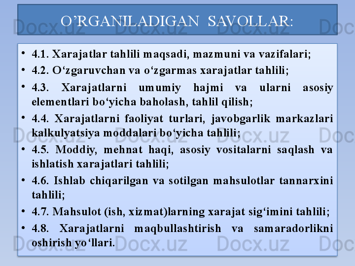 O’RGANILADIGAN  SAVOLLAR:
•
4.1. Xarajatlar tahlili  maqsadi , mazmuni  va vazifalari ;
•
4.2. O‘zgaruvchan va o‘zgarmas xarajatlar tahlili ;
•
4.3.  Xarajat larni  umumiy  hajmi  va   ularni   asosiy 
elementlari  bo‘yicha baholash ,  tahlil qilish ;
•
4.4.  Xarajatlarni  faoliyat  turlari,  javobgarlik  markazlari 
kalkulyatsiya moddalari bo‘yicha tahlili ;
•
4.5.  Moddiy,  mehnat  haqi,  asosiy  vositalarni  saqlash  va 
ishlatish xarajatlari tahlili ;
•
4.6.  Ishlab  chiqarilgan  va  sotilgan  mahsulotlar  tannarxini 
tahlili ;
•
4.7. Mahsulot (ish, xizmat)larning xarajat sig‘imini tahlili ;
•
4.8.  Xarajatlarni  maqbullashtirish  va  samaradorlikni 
oshirish yo‘llari .  