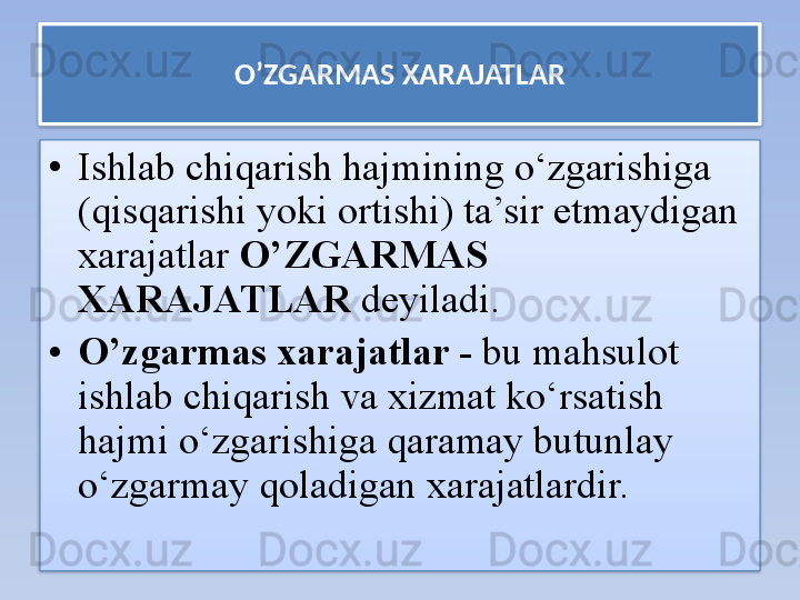 O’ZGARMAS XARAJATLAR
• Ishlab chiqarish hajmining o‘zgarishiga 
(qisqarishi yoki ortishi) ta’sir etmaydigan 
xarajatlar  O’ZGARMAS 
XARAJATLAR  deyiladi.  
• O’zgarmas xarajatlar -  bu mahsulot 
ishlab chiqarish va xizmat ko‘rsatish 
hajmi o‘zgarishiga qaramay butunlay 
o‘zgarmay qoladigan xarajatlardir.    