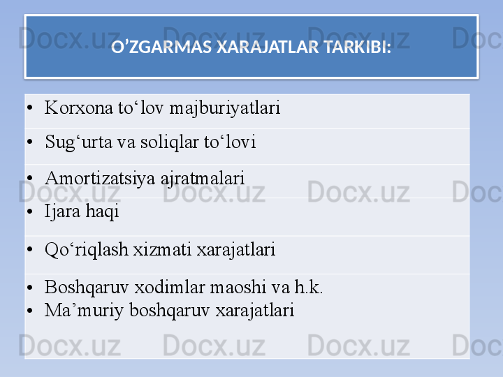 O’ZGARMAS XARAJATLAR  TARKIBI:
• Korxona to‘lov majburiyatlari  
• Sug‘urta va soliqlar to‘lovi	
  
• Amortizatsiya ajratmalari	
  
• Ijara haqi	
  
• Qo‘riqlash xizmati xarajatlari	
  
• Boshqaruv xodimlar maoshi va h.k. 
• Ma’muriy boshqaruv xarajatlari   