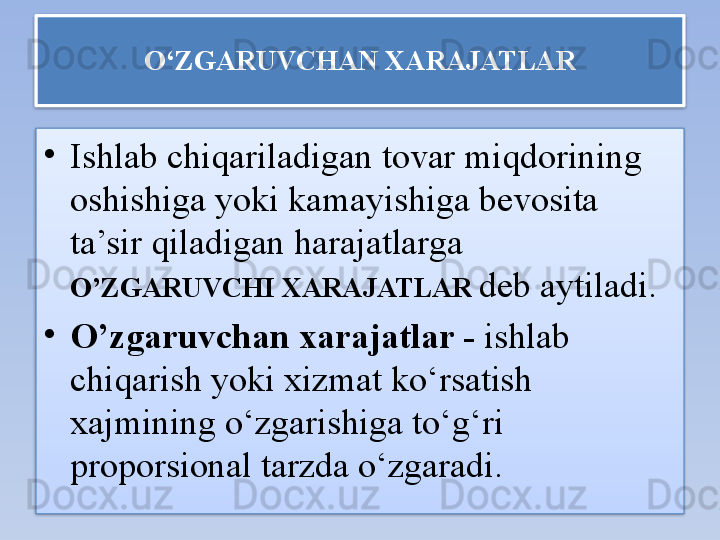 O‘ZGARUVCHAN XARAJATLAR
•
Ishlab chiqariladigan tovar miqdorining 
oshishiga yoki kamayishiga bevosita 
ta’sir qiladigan harajatlarga 
O’ZGARUVCHI XARAJATLAR   deb aytiladi.
•
O’zgaruvchan xarajatlar -  ishlab 
chiqarish yoki xizmat ko‘rsatish 
xajmining o‘zgarishiga to‘g‘ri 
proporsional tarzda o‘zgaradi.   